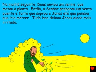 Na manhã seguinte, Deus enviou um verme, que
matou a planta. Então, o Senhor preparou um vento
quente e forte que soprou e Jonas até que pensou
que iria morrer. Tudo isso deixou Jonas ainda mais
irritado.
 
