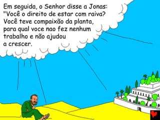 Em seguida, o Senhor disse a Jonas:
"Você o direito de estar com raiva?
Você teve compaixão da planta,
para qual voce nao fez nenhum
trabalho e não ajudou
a crescer.
 