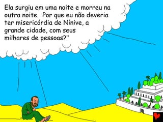 Ela surgiu em uma noite e morreu na
outra noite. Por que eu não deveria
ter misericórdia de Nínive, a
grande cidade, com seus
milhares de pessoas?"
 