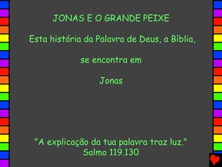 JONAS E O GRANDE PEIXE
Esta história da Palavra de Deus, a Bíblia,
se encontra em
Jonas
"A explicação da tua palavra traz luz."
Salmo 119.130
 
