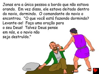 Jonas era a única pessoa a bordo que não estava
orando. Em vez disso, ele estava deitado dentro
do navio, dormindo. O comandante do navio o
encontrou. "O que você está fazendo dormindo?
Levante-se! Faça uma oração para
o seu Deus! Talvez Deus pense
em nós, e o navio não
seja destruído."
 