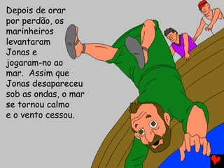 Depois de orar
por perdão, os
marinheiros
levantaram
Jonas e
jogaram-no ao
mar. Assim que
Jonas desapareceu
sob as ondas, o mar
se tornou calmo
e o vento cessou.
 