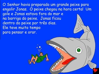 O Senhor havia preparado um grande peixe para
engolir Jonas. O peixe chegou na hora certa! Um
gole e Jonas estava fora do mar e
na barriga do peixe. Jonas ficou
dentro do peixe por três dias.
Ele teve muito tempo
para pensar e orar.
 