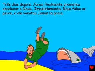 Três dias depois, Jonas finalmente prometeu
obedecer a Deus. Imediatamente, Deus falou ao
peixe, e ele vomitou Jonas na praia.
 