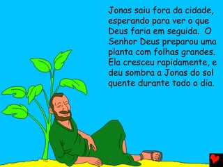 Jonas saiu fora da cidade,
esperando para ver o que
Deus faria em seguida. O
Senhor Deus preparou uma
planta com folhas grandes.
Ela cresceu rapidamente, e
deu sombra a Jonas do sol
quente durante todo o dia.
 