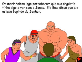 Os marinheiros logo perceberam que sua angústia
tinha algo a ver com o Jonas. Ele lhes disse que ele
estava fugindo do Senhor.
 