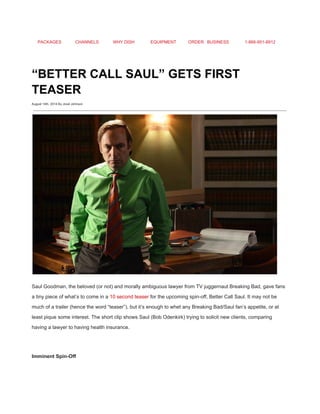 PACKAGES CHANNELS WHY DISH EQUIPMENT ORDER BUSINESS 1­866­951­8912 
 
“BETTER CALL SAUL” GETS FIRST 
TEASER 
August 14th, 2014 By Jovel Johnson
 
 
Saul Goodman, the beloved (or not) and morally ambiguous lawyer from TV juggernaut Breaking Bad, gave fans 
a tiny piece of what’s to come in a ​10 second teaser​ for the upcoming spin­off, Better Call Saul. It may not be 
much of a trailer (hence the word “teaser”), but it’s enough to whet any Breaking Bad/Saul fan’s appetite, or at 
least pique some interest. The short clip shows Saul (Bob Odenkirk) trying to solicit new clients, comparing 
having a lawyer to having health insurance. 
 
Imminent Spin­Off 
 
