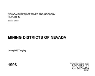 NEVADA BUREAU OF MINES AND GEOLOGY 
REPORT 47 
Second Edition 
MINING DISTRICTS OF NEVADA 
Joseph V. Tingley 
1998 MACKAY SCHOOL OF MINES 
UNIVERSITY 
OF NEVADA 
RENO 
 