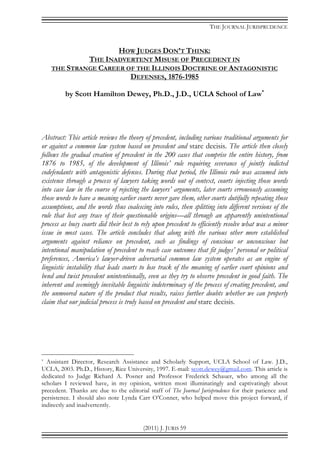 THE JOURNAL JURISPRUDENCE
(2011) J. JURIS 59
HOW JUDGES DON’T THINK:
THE INADVERTENT MISUSE OF PRECEDENT IN
THE STRANGE CAREER OF THE ILLINOIS DOCTRINE OF ANTAGONISTIC
DEFENSES, 1876-1985
by Scott Hamilton Dewey, Ph.D., J.D., UCLA School of Law*
Abstract: This article reviews the theory of precedent, including various traditional arguments for
or against a common law system based on precedent and stare decisis. The article then closely
follows the gradual creation of precedent in the 200 cases that comprise the entire history, from
1876 to 1985, of the development of Illinois’ rule requiring severance of jointly indicted
codefendants with antagonistic defenses. During that period, the Illinois rule was assumed into
existence through a process of lawyers taking words out of context, courts injecting those words
into case law in the course of rejecting the lawyers’ arguments, later courts erroneously assuming
those words to have a meaning earlier courts never gave them, other courts dutifully repeating those
assumptions, and the words thus coalescing into rules, then splitting into different versions of the
rule that lost any trace of their questionable origins—all through an apparently unintentional
process as busy courts did their best to rely upon precedent to efficiently resolve what was a minor
issue in most cases. The article concludes that along with the various other more established
arguments against reliance on precedent, such as findings of conscious or unconscious but
intentional manipulation of precedent to reach case outcomes that fit judges’ personal or political
preferences, America’s lawyer-driven adversarial common law system operates as an engine of
linguistic instability that leads courts to lose track of the meaning of earlier court opinions and
bend and twist precedent unintentionally, even as they try to observe precedent in good faith. The
inherent and seemingly inevitable linguistic indeterminacy of the process of creating precedent, and
the unmoored nature of the product that results, raises further doubts whether we can properly
claim that our judicial process is truly based on precedent and stare decisis.
* Assistant Director, Research Assistance and Scholarly Support, UCLA School of Law. J.D.,
UCLA, 2003. Ph.D., History, Rice University, 1997. E-mail: scott.dewey@gmail.com. This article is
dedicated to Judge Richard A. Posner and Professor Frederick Schauer, who among all the
scholars I reviewed have, in my opinion, written most illuminatingly and captivatingly about
precedent. Thanks are due to the editorial staff of The Journal Jurisprudence for their patience and
persistence. I should also note Lynda Carr O’Conner, who helped move this project forward, if
indirectly and inadvertently.
 