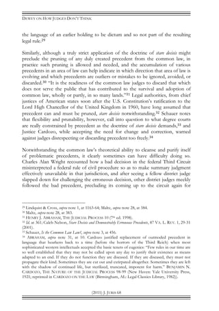 DEWEY ON HOW JUDGES DON’T THINK
(2011) J. JURIS 68
the language of an earlier holding to be dictum and so not part of the resulting
legal rule.29
Similarly, although a truly strict application of the doctrine of stare decisis might
preclude the pruning of any duly created precedent from the common law, in
practice such pruning is allowed and needed, and the accumulation of various
precedents in an area of law can help indicate in which direction that area of law is
evolving and which precedents are outliers or mistakes to be ignored, avoided, or
discarded.30 “It is the readiness of the common law judges to discard that which
does not serve the public that has contributed to the survival and adoption of
common law, wholly or partly, in so many lands.”31 Legal authorities, from chief
justices of American states soon after the U.S. Constitution’s ratification to the
Lord High Chancellor of the United Kingdom in 1960, have long assumed that
precedent can and must be pruned, stare decisis notwithstanding.32 Schauer notes
that flexibility and prunability, however, call into question to what degree courts
are really constrained by precedent as the doctrine of stare decisis demands,33 and
Justice Cardozo, while accepting the need for change and correction, warned
against judges disrespecting or discarding precedent too freely.34
Notwithstanding the common law’s theoretical ability to cleanse and purify itself
of problematic precedents, it clearly sometimes can have difficulty doing so.
Charles Alan Wright recounted how a bad decision in the federal Third Circuit
misinterpreted a federal rule of civil procedure so as to make summary judgment
effectively unavailable in that jurisdiction, and after seeing a fellow district judge
slapped down for challenging the erroneous decision, other district judges meekly
followed the bad precedent, precluding its coming up to the circuit again for
29 Lindquist & Cross, supra note 1, at 1163-64; Maltz, supra note 28, at 384.
30 Maltz, supra note 28, at 383.
31 HENRY J. ABRAHAM, THE JUDICIAL PROCESS 10 (7th ed. 1998).
32 Id. at 361; Caleb Nelson, Stare Decisis and Demonstrably Erroneous Precedents, 87 VA. L. REV. 1, 29-31
(2001).
33 Schauer, Is the Common Law Law?, supra note 3, at 456.
34 ABRAHAM, supra note 31, at 10. Cardozo justified replacement of outmoded precedent in
language that hearkens back to a time (before the horrors of the Third Reich) when most
sophisticated western intellectuals accepted the basic tenets of eugenics: “Few rules in our time are
so well established that they may not be called upon any day to justify their existence as means
adapted to an end. If they do not function they are diseased. If they are diseased, they must not
propagate their kind. Sometimes they are cut out and extirpated altogether. Sometimes they are left
with the shadow of continued life, but sterilized, truncated, impotent for harm.” BENJAMIN N.
CARDOZO, THE NATURE OF THE JUDICIAL PROCESS 98-99 (New Haven: Yale University Press,
1921; reprinted in CARDOZO ON THE LAW (Birmingham, AL: Legal Classics Library, 1982)).
 