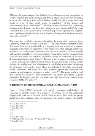DEWEY ON HOW JUDGES DON’T THINK
(2011) J. JURIS 158
Although the court accepted that Ledbetter’s actual testimony was antagonistic to
Miner’s defense, the court distinguished Braune, where “evidence was presented,
prior to trial, indicating that each defendant would take the witness stand and
testify to a set of facts which would be exculpatory of the witness and
condemnatory of his codefendant.”547
Although Miner contended that “a showing
of antagonistic defenses may be made either prior to or during trial[,]” the court
concluded that such a proposition “contradict[ed] several supreme and appellate
court opinions which clearly state that a showing of antagonistic defenses must be
made prior to trial.”548
The court also concluded that notwithstanding the antagonistic testimony from
Ledbetter, Miner had received a fair trial.549
The only evidence admitted at trial
that would have been inadmissible in a separate trial was a witness’ testimony
regarding a statement by Ledbetter.550
The court noted that although Miner was
not denied his confrontation rights as to this statement because Ledbetter testified
and was thus available for cross-examination (citing Bruton and its progeny), that
alone did not make the statement admissible unless all references to the non-
declaring codefendant were deleted.551
Because a state’s witness testified regarding
a similar extrajudicial statement from Miner, though, the court followed earlier
authority in holding that “the admission of a codefendant's statement inculpating
the defendant was harmless error where the defendant had made substantially
similar statements and where the other evidence against the defendant was
convincing and adequate to support a guilty verdict.”552
The court similarly held
that Ledbetter’s counsel’s cross-examination of Miner concerning a prior
conviction for burglary was also harmless error “[i]n light of the overwhelming
evidence of [Miner’s] guilt[.]”553
A TRIFECTA OF PRECEDENTIAL CONFUSION: PRECUP, 1977
People v. Precup (1977)554
involved three jointly represented codefendants all
convicted of armed robbery of a tavern.555
On appeal, two of the defendants
alleged plain error from the trial court’s failure to sever their trials sua sponte
based upon their differing alibis in statements they made to police, particularly
547 Id. at 284, 1149-50.
548 Id. at 284, 1150.
549 Id. at 285, 1150.
550 Id.
551 Id.
552 Id.
553 Id. at 286, 1151.
554 50 Ill.App.3d 23, 365 N.E.2d 1007 (Jul. 5, 1977) (Trapp, J.).
555 Id. at 25, 1008.
 
