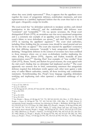 THE JOURNAL JURISPRUDENCE
(2011) J. JURIS 159
where they were jointly represented.556
Thus, it appears that the appellants wove
together the issues of antagonistic defenses, codefendant statements, and joint
representation in a jumbled, haphazard fashion that the court then had to try to
pick apart—frequently a recipe for trouble.
The court noted that “no defendant undertook to inculpate another, each denied
participation in the robbery[,]” and the codefendants’ alibi defenses were
“consistent” and “compatible.”557
On sua sponte severance, the Precup court
distinguished Wheeler (1970), an anomalous case that never mentioned antagonism
and is a extremely rare example of an appellate court finding error in the trial
court’s failure to sever defendants sua sponte,558
and cited McCasle and Merritt
(1973) in rejecting the appellants’ argument.559
The court cited authorities,
including Miner, holding that the severance issue should be raised pretrial and not
for the first time on appeal.560
The court also rejected the appellants’ contention
that their differing statements “create[d] ‘a basic antagonistic relationship,’ ”
declaring, “Antagonistic defenses in the context of severance have been confined
to those instances where one or more co-defendants testifies implicating the
other. [Citing Ware, Johnson (1970), Augustus, and Halluin, ironically all joint
representation cases.]”561
Quoting Davis’ four examples of “true conflict” from
Clark (1972), Braune, Sweetin, and Barbaro for good measure, the court agreed with
the trial court’s finding that no defendant had implicated another.562
The court
apparently was unaware that its brief, summarizing statement that antagonistic
defenses required that defendants testify against each other went against a wide
array of earlier Illinois authorities, namely, all those involving only codefendant
statements. Notwithstanding this, Precup’s loose language regarding defendants
testifying and implicating each other spawned a substantial sublineage of its
own.563
556 Id. at 27-30, 1009-10.
557 Id. at 27, 1009-10.
558 121 Ill.App.2d 337, 339-40, 257 N.E.2d 587, 588-89 (Mar. 10, 1970) (Burke, J.).
559 Id. at 28, 1010.
560 Id.
561 Id. at 29, 1010.
562 Id. at 29, 1011.
563 See People v. Moore, 65 Ill.App.3d 712, 719, 382 N.E.2d 810, 816 (Nov. 2, 1978) (Boyle, J.);
People v. Jones, 81 Ill.App.3d 724, 727, 401 N.E.2d 1325, 1328 (Mar. 12, 1980) (Green, J.)
(recognizing Precup’s language as dictum, but following it); People v. McMullen, 88 Ill.App.3d 611,
613, 410 N.E.2d 1174, 1176 (Sept. 24, 1980) (Mills, P.J.); People v. Murphy, 93 Ill.App.3d 606, 609,
417 N.E.2d 759, 761-62 (Feb. 20, 1981) (Mejda, J.) (citing Precup and Jones and losing Jones’
observation about dictum); People v. Griggs, 104 Ill.App.3d 527, 530-31, 432 N.E.2d 1176 (Feb.
22, 1982) (McGloon, J.); People v. Sanchez, 110 Ill.App.3d 893, 904, 443 N.E.2d 252, 260 (Nov.
29, 1982) (Mejda, J.); People v. Brophy, 96 Ill.App.3d 936, 946, 422 N.E.2d 158 (May 28, 1981)
(Linn, J.); People v. Poree, 119 Ill.App.3d 590, 595, 456 N.E.2d 950, 954 (Nov. 18, 1983) (Mejda,
 