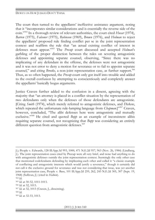 DEWEY ON HOW JUDGES DON’T THINK
(2011) J. JURIS 160
The court then turned to the appellants’ ineffective assistance argument, noting
that it “incorporates similar considerations and is essentially the reverse side of the
coin.”564
In a thorough review of relevant authorities, the court cited Husar (1974),
Barren (1975), Falconer (1975), Robinson (1969), Brown (1976), and Holman to reject
the appellants’ proposed rule finding conflict per se in the joint representation
context and reaffirm the rule that “an actual existing conflict of interest in
defenses must appear.”565
The Precup court discussed and accepted Holman’s
garbling of the proper distinction between the rules on severing antagonistic
defenses and appointing separate counsel, observing, “Since there was no
implicating of any defendant in the offense, the defenses were not antagonistic
and it was not error to deny a motion for severance or to fail to appoint separate
counsel,” and citing Brooks, a non-joint representation case, as further support.566
Thus, as so often happened, the Precup court only got itself into trouble and added
to the overall confusion by attempting to conscientiously and completely answer
the appellants’ basically bogus arguments.
Justice Craven further added to the confusion in a dissent, agreeing with the
majority that “an attorney is placed in a conflict situation by the representation of
two defendants only when the defenses of those defendants are antagonistic.
[Citing Smith (1974), which merely referred to antagonistic defenses, and Dickens,
which repeated the unfortunate rule-lumping language from Chapman.]”567
Craven,
however, concluded, “The alibi defenses here were antagonistic and mutually
exclusive.”568
He cited and quoted Bopp as an example of inconsistent alibis
requiring separate counsel, not recognizing that Bopp was considering an entirely
different question from antagonistic defenses.569
J.); People v. Edwards, 128 Ill.App.3d 993, 1000, 471 N.E.2d 957, 963 (Nov. 26, 1984) (Lindberg,
J.). The joint representation cases cited by Precup were all very brief, and none had anything to do
with antagonistic defenses outside the joint representation context. Seemingly the only other case
that mentioned codefendants defending by implicating each other and called it “a classic example
of conflicting and antagonistic interests which would justify a severance,” though it certainly did
not call it the exclusive ground for severance and was not considering that issue, was yet another
joint representation case, People v. Bass, 101 Ill.App.2d 259, 262, 243 N.E.2d 305, 307 (Sept. 19,
1968) (Sullivan, J.) (cited in Halluin).
564 Id.
565 Id. at 30-32, 1011-1013.
566 Id. at 32, 1013.
567 Id. at 32, 1013 (Craven, J., dissenting).
568 Id.
569 Id. at 32-33, 1013.
 