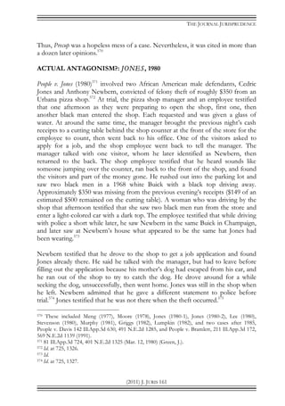 THE JOURNAL JURISPRUDENCE
(2011) J. JURIS 161
Thus, Precup was a hopeless mess of a case. Nevertheless, it was cited in more than
a dozen later opinions.570
ACTUAL ANTAGONISM?: JONES, 1980
People v. Jones (1980)571
involved two African American male defendants, Cedric
Jones and Anthony Newbern, convicted of felony theft of roughly $350 from an
Urbana pizza shop.572
At trial, the pizza shop manager and an employee testified
that one afternoon as they were preparing to open the shop, first one, then
another black man entered the shop. Each requested and was given a glass of
water. At around the same time, the manager brought the previous night’s cash
receipts to a cutting table behind the shop counter at the front of the store for the
employee to count, then went back to his office. One of the visitors asked to
apply for a job, and the shop employee went back to tell the manager. The
manager talked with one visitor, whom he later identified as Newbern, then
returned to the back. The shop employee testified that he heard sounds like
someone jumping over the counter, ran back to the front of the shop, and found
the visitors and part of the money gone. He rushed out into the parking lot and
saw two black men in a 1968 white Buick with a black top driving away.
Approximately $350 was missing from the previous evening’s receipts ($149 of an
estimated $500 remained on the cutting table). A woman who was driving by the
shop that afternoon testified that she saw two black men run from the store and
enter a light-colored car with a dark top. The employee testified that while driving
with police a short while later, he saw Newbern in the same Buick in Champaign,
and later saw at Newbern’s house what appeared to be the same hat Jones had
been wearing.573
Newbern testified that he drove to the shop to get a job application and found
Jones already there. He said he talked with the manager, but had to leave before
filling out the application because his mother’s dog had escaped from his car, and
he ran out of the shop to try to catch the dog. He drove around for a while
seeking the dog, unsuccessfully, then went home. Jones was still in the shop when
he left. Newbern admitted that he gave a different statement to police before
trial.574
Jones testified that he was not there when the theft occurred.575
570 These included Meng (1977), Moore (1978), Jones (1980-1), Jones (1980-2), Lee (1980),
Stevenson (1980), Murphy (1981), Griggs (1982), Lumpkin (1982), and two cases after 1985,
People v. Davis 142 Ill.App.3d 630, 491 N.E.2d 1285, and People v. Bramlett, 211 Ill.App.3d 172,
569 N.E.2d 1139 (1991).
571 81 Ill.App.3d 724, 401 N.E.2d 1325 (Mar. 12, 1980) (Green, J.).
572 Id. at 725, 1326.
573 Id.
574 Id. at 725, 1327.
 