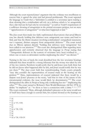 DEWEY ON HOW JUDGES DON’T THINK
(2011) J. JURIS 162
Although the court rejected Jones’ argument that the evidence was insufficient to
convict him, it agreed the joint trial had proved problematic. The court repeated
the language in Yonder that a “defendant is entitled to a severance upon making a
clear showing that a codefendant will rely on a defense which is ‘so antagonistic
that a fair trial can be had only by severance[,]’ ” as well as Yonder’s requirement of
a sufficient showing of antagonism in the pretrial severance petition, not on mere
“ ‘apprehensions of antagonism’” or what later happened at trial.576
The Jones court then made two fairly sophisticated observations: that actual Illinois
case law directly holding that defenses were antagonistic was scarce and hard to
find, and that the Bruton situation involving codefendants’ extrajudicial statements
was a separate, distinct category from antagonistic defenses.577
The court noted
that no Illinois opinion directly “holding that defenses were ‘antagonistic’ has
been called to our attention.”578
The court also distinguished Miner regarding mere
apprehension and correctly observed that the language in Precup stating that
“‘Antagonistic defenses in the context of severance have been confined to . . .
where one or more co-defendants testifies implicating the other’” was dictum.579
Turning to the case at hand, the court described how the two severance hearings
indicated that there would be a strong inference that the money was taken by one
of the two visitors, Newbern would testify that he and Jones were both there but
he did not know what happened after he left, and Jones would testify that he was
not there.580
The Jones court held that notwithstanding Yonder, courts properly
“may also consider the representation of counsel made at the hearing on the
petition.”581
Here, representations of counsel indicated that there would be a
dispute over Jones’ presence at the scene, “and that in view of the nature of the
circumstantial evidence, the issue would likely be determinative.”582
The court
distinguished the alibis in Precup as being only conflicting but not “ ‘implicating the
other.’”583
The court turned to Webster’s New World Dictionary (2d Ed. 1974) to
define “to implicate” as ‘ “to show to have a connection with a crime * * * .’”584
The court continued, “Here, although defendant's presence at the scene would not
of itself have been enough to convict him, his counsel showed at the hearings on
575 Id.
576 Id.
577 Id. at 727, 1328.
578 Id.
579 Id.
580 Id. at 728, 1328.
581 Id.
582 Id.
583 Id.
584 Id. at 728, 1328-29.
 