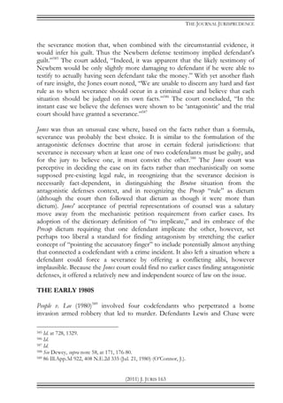 THE JOURNAL JURISPRUDENCE
(2011) J. JURIS 163
the severance motion that, when combined with the circumstantial evidence, it
would infer his guilt. Thus the Newbern defense testimony implied defendant's
guilt.”585
The court added, “Indeed, it was apparent that the likely testimony of
Newbern would be only slightly more damaging to defendant if he were able to
testify to actually having seen defendant take the money.” With yet another flash
of rare insight, the Jones court noted, “We are unable to discern any hard and fast
rule as to when severance should occur in a criminal case and believe that each
situation should be judged on its own facts.”586
The court concluded, “In the
instant case we believe the defenses were shown to be ‘antagonistic’ and the trial
court should have granted a severance.”587
Jones was thus an unusual case where, based on the facts rather than a formula,
severance was probably the best choice. It is similar to the formulation of the
antagonistic defenses doctrine that arose in certain federal jurisdictions: that
severance is necessary when at least one of two codefendants must be guilty, and
for the jury to believe one, it must convict the other.588
The Jones court was
perceptive in deciding the case on its facts rather than mechanistically on some
supposed pre-existing legal rule, in recognizing that the severance decision is
necessarily fact-dependent, in distinguishing the Bruton situation from the
antagonistic defenses context, and in recognizing the Precup “rule” as dictum
(although the court then followed that dictum as though it were more than
dictum). Jones’ acceptance of pretrial representations of counsel was a salutary
move away from the mechanistic petition requirement from earlier cases. Its
adoption of the dictionary definition of “to implicate,” and its embrace of the
Precup dictum requiring that one defendant implicate the other, however, set
perhaps too liberal a standard for finding antagonism by stretching the earlier
concept of “pointing the accusatory finger” to include potentially almost anything
that connected a codefendant with a crime incident. It also left a situation where a
defendant could force a severance by offering a conflicting alibi, however
implausible. Because the Jones court could find no earlier cases finding antagonistic
defenses, it offered a relatively new and independent source of law on the issue.
THE EARLY 1980S
People v. Lee (1980)589
involved four codefendants who perpetrated a home
invasion armed robbery that led to murder. Defendants Lewis and Chase were
585 Id. at 728, 1329.
586 Id.
587 Id.
588 See Dewey, supra note 58, at 171, 176-80.
589 86 Ill.App.3d 922, 408 N.E.2d 335 (Jul. 21, 1980) (O’Connor, J.).
 