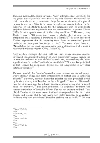 THE JOURNAL JURISPRUDENCE
(2011) J. JURIS 165
The court reviewed the Illinois severance “rule” at length, citing Jones (1976) for
the general rule of joint trial unless fairness required otherwise; Henderson for the
trial court’s discretion on severance; Precup for the requirement of a pretrial
motion for severance; Miner for the requirement that any facts not in the record be
supported by an affidavit; Rhodes for the defendant’s duty to demonstrate
prejudice; Brinn for the requirement that this demonstration be specific; Nickson
(1978) for mere apprehension of conflict being insufficient.595
The court, citing
Yonder, observed, “Of paramount concern is whether their defenses are so
antagonistic that a severance is imperative to a fair trial”;596
the court also noted
Yonder’s requirement that the reviewing court focus on defendants’ pretrial
petitions, not subsequent happenings at trial.597
The court added, however,
“Nonetheless, the trial court has a continuing duty at all stages of trial to grant a
severance if prejudice appears. [Citing Clark (1979).”598
Applying these concepts, the court held that Lee’s pretrial severance motion,
directed at the anticipated testimony of Lewis, was properly denied, because the
motion was unclear as to what defense he would use, presented only the “mere
apprehension of a conflict,” and included no affidavit.599
Nor was Lee prejudiced
at trial, because his compulsion defense was not antagonistic to any other
defendant’s defense.600
The court also held that Trosclair’s pretrial severance motion was properly denied,
where Trosclair offered only mere apprehensions of conflict with no supporting
affidavit.601
The court, however, found that Trosclair had been prejudiced at trial
by Lewis’ testimony that Trosclair had been dropped off from the Oldsmobile
near the crime scene plus Lee’s directly implicating testimony on what happened
inside the apartment.602
The court concluded, “Co-defendants' testimony was
patently antagonistic to Trosclair's defense. This was not apparent until trial. They
placed Trosclair at the crime scene, indicated his responsibility for the crimes
charged and inferred that he was fleeing with stolen property. Co-defendants'
testimony may have necessitated Trosclair's decision not to testify.”603
On that
595 Id. at 929, 341.
596 Id.
597 Id. at 930, 341.
598 Id.
599 Id. at 930, 342.
600 Id.
601 Id.
602 Id. at 931, 342.
603 Id.
 