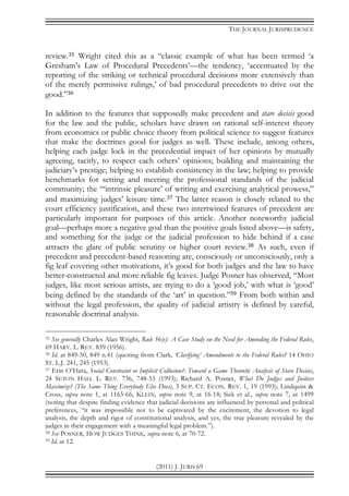 THE JOURNAL JURISPRUDENCE
(2011) J. JURIS 69
review.35 Wright cited this as a “classic example of what has been termed ‘a
Gresham’s Law of Procedural Precedents’—the tendency, ‘accentuated by the
reporting of the striking or technical procedural decisions more extensively than
of the merely permissive rulings,’ of bad procedural precedents to drive out the
good.”36
In addition to the features that supposedly make precedent and stare decisis good
for the law and the public, scholars have drawn on rational self-interest theory
from economics or public choice theory from political science to suggest features
that make the doctrines good for judges as well. These include, among others,
helping each judge lock in the precedential impact of her opinions by mutually
agreeing, tacitly, to respect each others’ opinions; building and maintaining the
judiciary’s prestige; helping to establish consistency in the law; helping to provide
benchmarks for setting and meeting the professional standards of the judicial
community; the “‘intrinsic pleasure’ of writing and exercising analytical prowess,”
and maximizing judges’ leisure time.37 The latter reason is closely related to the
court efficiency justification, and these two intertwined features of precedent are
particularly important for purposes of this article. Another noteworthy judicial
goal—perhaps more a negative goal than the positive goals listed above—is safety,
and something for the judge or the judicial profession to hide behind if a case
attracts the glare of public scrutiny or higher court review.38 As such, even if
precedent and precedent-based reasoning are, consciously or unconsciously, only a
fig leaf covering other motivations, it’s good for both judges and the law to have
better-constructed and more reliable fig leaves. Judge Posner has observed, “Most
judges, like most serious artists, are trying to do a ‘good job,’ with what is ‘good’
being defined by the standards of the ‘art’ in question.”39 From both within and
without the legal profession, the quality of judicial artistry is defined by careful,
reasonable doctrinal analysis.
35 See generally Charles Alan Wright, Rule 56(e): A Case Study on the Need for Amending the Federal Rules,
69 HARV. L. REV. 839 (1956).
36 Id. at 849-50, 849 n.41 (quoting from Clark, ‘Clarifying’ Amendments to the Federal Rules? 14 OHIO
ST. L.J. 241, 245 (1953).
37 Erin O’Hara, Social Constraint or Implicit Collusion?: Toward a Game Theoretic Analysis of Stare Decisis,
24 SETON HALL L. REV. 736, 748-53 (1993); Richard A. Posner, What Do Judges and Justices
Maximize? (The Same Thing Everybody Else Does), 3 SUP. CT. ECON. REV. 1, 19 (1993); Lindquist &
Cross, supra note 1, at 1165-66; KLEIN, supra note 9, at 16-18; Sisk et al., supra note 7, at 1499
(noting that despite finding evidence that judicial decisions are influenced by personal and political
preferences, “it was impossible not to be captivated by the excitement, the devotion to legal
analysis, the depth and rigor of constitutional analysis, and yes, the true pleasure revealed by the
judges in their engagement with a meaningful legal problem.”).
38 See POSNER, HOW JUDGES THINK, supra note 6, at 70-72.
39 Id. at 12.
 