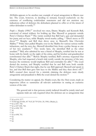 DEWEY ON HOW JUDGES DON’T THINK
(2011) J. JURIS 168
McMullen appears to be another rare example of actual antagonism in Illinois case
law. The court, however, in deciding to remand, focused exclusively on the
existence of conflicting codefendant statements and did not mention any
indications either of defenses the defendants planned to offer or of the intent of
either defendant to testify.626
People v. Murphy (1981)627
involved two men, Danny Murphy and Kenneth Bell,
convicted of armed robbery for holding up Mae Maxwell at gunpoint outside
Perry’s Chicken Shack.628
The victim testified that Bell had a gun and demanded
her purse and car keys, while Murphy stood nearby yelling, “ ‘Don’t move or I’ll
shoot.’”629
Murphy and Bell then drove away in Maxwell’s blue Chevrolet
Malibu.630
Police later pulled Murphy over in the Malibu for various serious traffic
infractions, and the next day, Maxwell identified him from a police lineup as one
of her two assailants.631
Two weeks later, she identified Bell as the other
assailant.632
Bell, who admitted he was a friend of Murphy, testified that he was at
home with his family on the night of the crime, and his brother and grandmother
corroborated that alibi.633
Before Murphy testified, Bell’s attorney requested that
Murphy, who had requested a bench trial, testify outside the presence of the jury,
because the testimony would implicate Bell and contradict his alibi.634
The court
denied the motion, and Murphy testified that he and Bell were both outside
Perry’s Chicken Shack that night, that he saw Bell approach Maxwell and speak to
her, and that Bell then gave him keys to the Malibu and they then drove off.635
Bell’s counsel then moved for a mistrial, claiming the defenses were clearly
antagonistic and prejudicial to Bell; the court denied the motion.636
Considering the matter on appeal, the Murphy court, like the Davis court, made an
impressive effort to summarize all relevant authorities in stating an exclusive
version of the rule:
The general rule is that persons jointly indicted should be jointly tried and
separate trials are only required when the defenses are so antagonistic that
626 Id. at 614, 1177.
627 93 Ill.App.3d 606, 417 N.E.2d 759 (Feb. 20, 1981) (Mejda, J.).
628 Id. at 607, 760.
629 Id. at 607-608, 760.
630 Id. at 608, 760.
631 Id.
632 Id.
633 Id. at 608, 761.
634 Id.
635 Id.
636 Id.
 