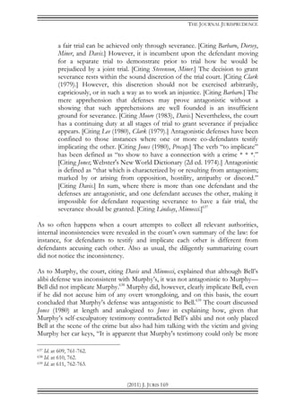 THE JOURNAL JURISPRUDENCE
(2011) J. JURIS 169
a fair trial can be achieved only through severance. [Citing Barbaro, Dorsey,
Miner, and Davis.] However, it is incumbent upon the defendant moving
for a separate trial to demonstrate prior to trial how he would be
prejudiced by a joint trial. [Citing Stevenson, Miner.] The decision to grant
severance rests within the sound discretion of the trial court. [Citing Clark
(1979).] However, this discretion should not be exercised arbitrarily,
capriciously, or in such a way as to work an injustice. [Citing Barbaro.] The
mere apprehension that defenses may prove antagonistic without a
showing that such apprehensions are well founded is an insufficient
ground for severance. [Citing Moore (1983), Davis.] Nevertheless, the court
has a continuing duty at all stages of trial to grant severance if prejudice
appears. [Citing Lee (1980), Clark (1979).] Antagonistic defenses have been
confined to those instances where one or more co-defendants testify
implicating the other. [Citing Jones (1980), Precup.] The verb “to implicate”
has been defined as “to show to have a connection with a crime * * *.”
[Citing Jones; Webster's New World Dictionary (2d ed. 1974).] Antagonistic
is defined as “that which is characterized by or resulting from antagonism;
marked by or arising from opposition, hostility, antipathy or discord.”
[Citing Davis.] In sum, where there is more than one defendant and the
defenses are antagonistic, and one defendant accuses the other, making it
impossible for defendant requesting severance to have a fair trial, the
severance should be granted. [Citing Lindsay, Minnecci.]637
As so often happens when a court attempts to collect all relevant authorities,
internal inconsistencies were revealed in the court’s own summary of the law: for
instance, for defendants to testify and implicate each other is different from
defendants accusing each other. Also as usual, the diligently summarizing court
did not notice the inconsistency.
As to Murphy, the court, citing Davis and Minnecci, explained that although Bell’s
alibi defense was inconsistent with Murphy’s, it was not antagonistic to Murphy—
Bell did not implicate Murphy.638
Murphy did, however, clearly implicate Bell, even
if he did not accuse him of any overt wrongdoing, and on this basis, the court
concluded that Murphy’s defense was antagonistic to Bell.639
The court discussed
Jones (1980) at length and analogized to Jones in explaining how, given that
Murphy’s self-exculpatory testimony contradicted Bell’s alibi and not only placed
Bell at the scene of the crime but also had him talking with the victim and giving
Murphy her car keys, “It is apparent that Murphy's testimony could only be more
637 Id. at 609, 761-762.
638 Id. at 610, 762.
639 Id. at 611, 762-763.
 