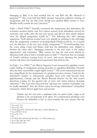 DEWEY ON HOW JUDGES DON’T THINK
(2011) J. JURIS 170
damaging to Bell, if he had testified that he saw Bell rob Ms. Maxwell at
gunpoint.”640
The court held that Bell’s attorney had given sufficient warning of
antagonism, and that the trial court should have granted Bell’s motion to have
Murphy testify outside the jury’s presence.641
People v. Powell (1981)642
basically concerned the requirement that defendants file
severance motions before trial. For various reasons, both defendants moved for
severance only orally, after the jury was sworn, and did not then clearly indicate
what the alleged antagonism would be.643
The following day, after opening
arguments, “both defense counsel were very specific in outlining to the trial judge
what the antagonistic testimony of [codefendant] O'Neill would be. As it turned
out, the defenses of the two were clearly antagonistic.”644
Notwithstanding that,
the court, citing Yonder and Rhodes, held that the defendants were obliged to
disclose the other side’s “damaging testimony to the trial court at the earliest
opportunity” and concluded, “[W]e cannot say that the trial court abused its
discretion with what it had to consider prior to trial.”645
Powell was thus an example
of Yonder’s chickens coming home to roost, and courts elevating the pretrial
motion rule above the fundamental requirement that trials be fair.
In People v. Lee (1981),646
the Illinois Supreme Court reversed the appellate court’s
earlier finding of antagonism causing prejudice to appellant/defendant Trosclair
after the State successfully sought higher review.647
The court summarized relevant
law, citing Rhodes for the requirement of a pretrial severance motion, Yonder for the
defendant’s burden to demonstrate prejudice from joint trial beyond mere
apprehensions, Canaday and the Illinois Revised Statutes for the trial court’s
discretion, Lindsay for the general rule of joint trial unless fairness demands
otherwise.648
The court then observed that “[a]t least two varieties of prejudice can
be readily identified”: first, the Bruton variety involving codefendants’ extrajudicial
statements, which did not apply here, and second,
Prejudice may also occur when a codefendant takes the stand to point a finger at the
defendant as the real perpetrator of the offense. No confrontation problems exist
because the defendant is free to cross-examine the new accuser. But the
640 Id. at 611, 763.
641 Id. at 612, 763.
642 95 Ill.App.3d 93, 419 N.E.2d 708 (Apr. 9, 1981) (Webber, J.).
643 Id. at 98-99, 711-12.
644 Id. at 99, 712.
645 Id.
646 87 Ill.2d 182, 429 N.E.2d 461 (Nov. 13, 1981) (Simon, J.).
647 Id. at 184, 186; 462, 463.
648 Id. at 186-187, 463.
 