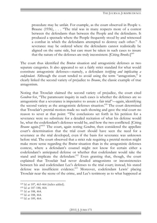 THE JOURNAL JURISPRUDENCE
(2011) J. JURIS 171
procedure may be unfair. For example, as the court observed in People v.
Braune (1936), . . . “The trial was in many respects more of a contest
between the defendants than between the People and the defendants. It
produced a spectacle where the People frequently stood by and witnessed
a combat in which the defendants attempted to destroy each other.” A
severance may be ordered where the defendants cannot realistically be
aligned on the same side, but care must be taken in such cases to insure
that the nature of the defenses are truly inconsistent. [Citing Brooks.]649
The court thus identified the Bruton situation and antagonistic defenses as two
separate categories. It also appeared to set a fairly strict standard for what would
constitute antagonistic defenses—namely, a defendant testifying and implicating a
codefendant. Although the court tended to avoid using the term “antagonism,” it
clearly linked the second variety of prejudice to Braune, the classic example of true
antagonism.
Noting that Trosclair claimed the second variety of prejudice, the court cited
Gendron for, “The paramount inquiry in such cases is whether the defenses are so
antagonistic that a severance is imperative to assure a fair trial”—again, identifying
the second variety as the antagonistic defenses situation.650
The court determined
that Trosclair’s pretrial motion made no such showing and gave the trial court no
reason to sever at that point: “The conclusions set forth in his petition for a
severance were no substitute for a detailed recitation of what his defense would
be, what the codefendant's defenses would be, and how the two conflicted. [Citing
Braune again.]”651
The court, again noting Gendron, then considered the appellate
court’s determination that the trial court should have seen the need for a
severance as the trial developed, even if the basis for severance was unknown
before trial. The court observed that a strict rule requiring a pretrial motion might
make more sense regarding the Bruton situation than in the antagonistic defenses
context, where a defendant’s counsel might not know for certain either a
codefendant’s anticipated defense or whether that codefendant would take the
stand and implicate the defendant.652
Even granting that, though, the court
explained that Trosclair had never detailed antagonisms or inconsistencies
between his and codefendant Lee’s defenses to the trial court; instead, his stated
defense was insufficient evidence.653
Moreover, codefendant Lewis’ placing
Trosclair near the scene of the crime, and Lee’s testimony as to what happened at
649 Id. at 187, 463-464 (italics added).
650 Id. at 187-188, 464.
651 Id. at 188, 464.
652 Id. at 188, 464.
653 Id. at 189, 464.
 