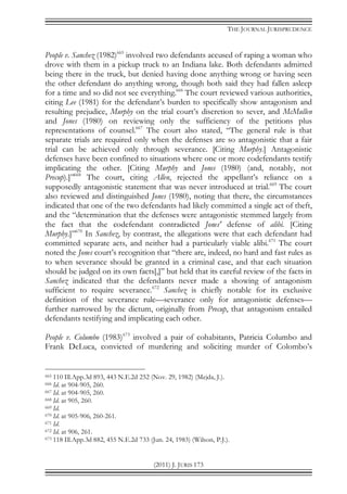 THE JOURNAL JURISPRUDENCE
(2011) J. JURIS 173
People v. Sanchez (1982)665
involved two defendants accused of raping a woman who
drove with them in a pickup truck to an Indiana lake. Both defendants admitted
being there in the truck, but denied having done anything wrong or having seen
the other defendant do anything wrong, though both said they had fallen asleep
for a time and so did not see everything.666
The court reviewed various authorities,
citing Lee (1981) for the defendant’s burden to specifically show antagonism and
resulting prejudice, Murphy on the trial court’s discretion to sever, and McMullen
and Jones (1980) on reviewing only the sufficiency of the petitions plus
representations of counsel.667
The court also stated, “The general rule is that
separate trials are required only when the defenses are so antagonistic that a fair
trial can be achieved only through severance. [Citing Murphy.] Antagonistic
defenses have been confined to situations where one or more codefendants testify
implicating the other. [Citing Murphy and Jones (1980) (and, notably, not
Precup).]”668
The court, citing Allen, rejected the appellant’s reliance on a
supposedly antagonistic statement that was never introduced at trial.669
The court
also reviewed and distinguished Jones (1980), noting that there, the circumstances
indicated that one of the two defendants had likely committed a single act of theft,
and the “determination that the defenses were antagonistic stemmed largely from
the fact that the codefendant contradicted Jones' defense of alibi. [Citing
Murphy.]”670
In Sanchez, by contrast, the allegations were that each defendant had
committed separate acts, and neither had a particularly viable alibi.671
The court
noted the Jones court’s recognition that “there are, indeed, no hard and fast rules as
to when severance should be granted in a criminal case, and that each situation
should be judged on its own facts[,]” but held that its careful review of the facts in
Sanchez indicated that the defendants never made a showing of antagonism
sufficient to require severance.672
Sanchez is chiefly notable for its exclusive
definition of the severance rule—severance only for antagonistic defenses—
further narrowed by the dictum, originally from Precup, that antagonism entailed
defendants testifying and implicating each other.
People v. Columbo (1983)673
involved a pair of cohabitants, Patricia Columbo and
Frank DeLuca, convicted of murdering and soliciting murder of Colombo’s
665 110 Ill.App.3d 893, 443 N.E.2d 252 (Nov. 29, 1982) (Mejda, J.).
666 Id. at 904-905, 260.
667 Id. at 904-905, 260.
668 Id. at 905, 260.
669 Id.
670 Id. at 905-906, 260-261.
671 Id.
672 Id. at 906, 261.
673 118 Ill.App.3d 882, 455 N.E.2d 733 (Jun. 24, 1983) (Wilson, P.J.).
 