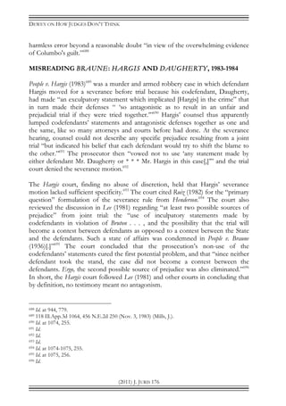 DEWEY ON HOW JUDGES DON’T THINK
(2011) J. JURIS 176
harmless error beyond a reasonable doubt “in view of the overwhelming evidence
of Columbo's guilt.”688
MISREADING BRAUNE: HARGIS AND DAUGHERTY, 1983-1984
People v. Hargis (1983)689
was a murder and armed robbery case in which defendant
Hargis moved for a severance before trial because his codefendant, Daugherty,
had made “an exculpatory statement which implicated [Hargis] in the crime” that
in turn made their defenses “ ‘so antagonistic as to result in an unfair and
prejudicial trial if they were tried together.’”690
Hargis’ counsel thus apparently
lumped codefendants’ statements and antagonistic defenses together as one and
the same, like so many attorneys and courts before had done. At the severance
hearing, counsel could not describe any specific prejudice resulting from a joint
trial “but indicated his belief that each defendant would try to shift the blame to
the other.”691
The prosecutor then “vowed not to use ‘any statement made by
either defendant Mr. Daugherty or * * * Mr. Hargis in this case[,]’” and the trial
court denied the severance motion.692
The Hargis court, finding no abuse of discretion, held that Hargis’ severance
motion lacked sufficient specificity.693
The court cited Ruiz (1982) for the “primary
question” formulation of the severance rule from Henderson.694
The court also
reviewed the discussion in Lee (1981) regarding “at least two possible sources of
prejudice” from joint trial: the “use of inculpatory statements made by
codefendants in violation of Bruton . . . , and the possibility that the trial will
become a contest between defendants as opposed to a contest between the State
and the defendants. Such a state of affairs was condemned in People v. Braune
(1936)[.]”695
The court concluded that the prosecution’s non-use of the
codefendants’ statements cured the first potential problem, and that “since neither
defendant took the stand, the case did not become a contest between the
defendants. Ergo, the second possible source of prejudice was also eliminated.”696
In short, the Hargis court followed Lee (1981) and other courts in concluding that
by definition, no testimony meant no antagonism.
688 Id. at 944, 779.
689 118 Ill.App.3d 1064, 456 N.E.2d 250 (Nov. 3, 1983) (Mills, J.).
690 Id. at 1074, 255.
691 Id.
692 Id.
693 Id.
694 Id. at 1074-1075, 255.
695 Id. at 1075, 256.
696 Id.
 