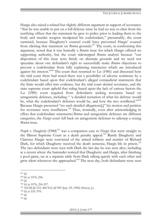 THE JOURNAL JURISPRUDENCE
(2011) J. JURIS 177
Hargis also raised a related but slightly different argument in support of severance:
“that he was unable to put on a full defense since he had no way to elicit from the
testifying officer that the statement he gave to police prior to leading them to the
body and murder weapon inculpated his codefendant,” presumably, the court
surmised, because Daugherty’s counsel could have prevented Hargis’ counsel
from eliciting that statement on Bruton grounds.697
The court, in confronting this
argument, noted that it was basically a Bruton issue for which Hargis offered no
supporting authority, but the court sidestepped Bruton analysis because “our
disposition of this issue rests firmly on alternate grounds and we need not
speculate about one defendant's right to successfully make Bruton objections to
prevent a codefendant from fully explaining statements which are introduced
against his interest.”698
The court then returned to Lee (1981) and discussed how
the trial court there had noted there was a possibility of adverse testimony by a
codefendant based upon that codefendant’s alleged extrajudicial statements that
the State would offer into evidence, but the trial court denied severance, and the
state supreme court upheld that ruling based upon the lack of various factors the
Lee (1981) court required from defendants seeking severance based on
antagonistic defenses, including “ ‘a detailed recitation of what his defense would
be, what the codefendant's defenses would be, and how the two conflicted.’”699
Because Hargis presented “no such detailed allegations[,]” his motion and petition
for severance were insufficient.700
Thus, ironically, even after acknowledging in
effect that codefendant statements/Bruton and antagonistic defenses are different
categories, the Hargis court fell back on antagonistic defenses to sidestep a vexing
Bruton issue.
People v. Daugherty (1984)701
was a companion case to Hargis that went straight to
the Illinois Supreme Court as a death penalty appeal.702
Randy Daugherty and
Clarence Hargis were convicted of the armed robbery and murder of Richard
Dark, for which Daugherty received the death sentence, Hargis life in prison.703
The two defendants were seen with Dark the last day he was seen alive, including
at a tavern where the bartender noticed that Daugherty and Hargis, after finishing
a pool game, sat at a separate table from Dark talking quietly with each other and
grew silent whenever she approached.704
The next day, both defendants were seen
697 Id.
698 Id. at 1076, 256.
699 Id.
700 Id. at 1076, 256-257.
701 102 Ill.2d 533, 468 N.E.2d 969 (Jun. 29, 1984) (Simon, J.).
702 Id. at 535, 970.
703 Id.
704 Id.
 