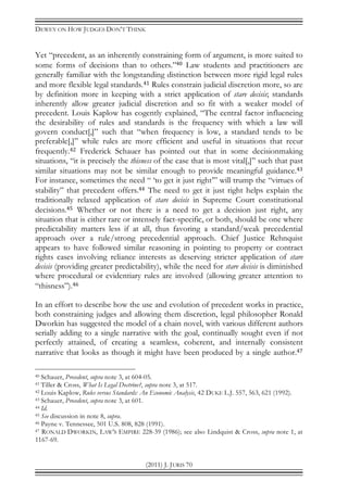 DEWEY ON HOW JUDGES DON’T THINK
(2011) J. JURIS 70
Yet “precedent, as an inherently constraining form of argument, is more suited to
some forms of decisions than to others.”40 Law students and practitioners are
generally familiar with the longstanding distinction between more rigid legal rules
and more flexible legal standards.41 Rules constrain judicial discretion more, so are
by definition more in keeping with a strict application of stare decisis; standards
inherently allow greater judicial discretion and so fit with a weaker model of
precedent. Louis Kaplow has cogently explained, “The central factor influencing
the desirability of rules and standards is the frequency with which a law will
govern conduct[,]” such that “when frequency is low, a standard tends to be
preferable[,]” while rules are more efficient and useful in situations that recur
frequently.42 Frederick Schauer has pointed out that in some decisionmaking
situations, “it is precisely the thisness of the case that is most vital[,]” such that past
similar situations may not be similar enough to provide meaningful guidance.43
For instance, sometimes the need “ ‘to get it just right’” will trump the “virtues of
stability” that precedent offers.44 The need to get it just right helps explain the
traditionally relaxed application of stare decisis in Supreme Court constitutional
decisions.45 Whether or not there is a need to get a decision just right, any
situation that is either rare or intensely fact-specific, or both, should be one where
predictability matters less if at all, thus favoring a standard/weak precedential
approach over a rule/strong precedential approach. Chief Justice Rehnquist
appears to have followed similar reasoning in pointing to property or contract
rights cases involving reliance interests as deserving stricter application of stare
decisis (providing greater predictability), while the need for stare decisis is diminished
where procedural or evidentiary rules are involved (allowing greater attention to
“thisness”).46
In an effort to describe how the use and evolution of precedent works in practice,
both constraining judges and allowing them discretion, legal philosopher Ronald
Dworkin has suggested the model of a chain novel, with various different authors
serially adding to a single narrative with the goal, continually sought even if not
perfectly attained, of creating a seamless, coherent, and internally consistent
narrative that looks as though it might have been produced by a single author.47
40 Schauer, Precedent, supra note 3, at 604-05.
41 Tiller & Cross, What Is Legal Doctrine?, supra note 3, at 517.
42 Louis Kaplow, Rules versus Standards: An Economic Analysis, 42 DUKE L.J. 557, 563, 621 (1992).
43 Schauer, Precedent, supra note 3, at 601.
44 Id.
45 See discussion in note 8, supra.
46 Payne v. Tennessee, 501 U.S. 808, 828 (1991).
47 RONALD DWORKIN, LAW’S EMPIRE 228-39 (1986); see also Lindquist & Cross, supra note 1, at
1167-69.
 