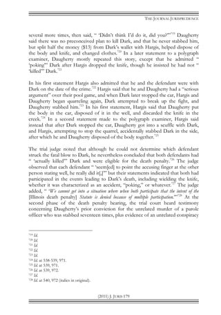 THE JOURNAL JURISPRUDENCE
(2011) J. JURIS 179
several more times, then said, “ ‘Didn’t think I’d do it, did you?’”719
Daugherty
said there was no preconceived plan to kill Dark, and that he never stabbed him,
but split half the money ($13) from Dark’s wallet with Hargis, helped dispose of
the body and knife, and changed clothes.720
In a later statement to a polygraph
examiner, Daugherty mostly repeated this story, except that he admitted “
‘poking’” Dark after Hargis dropped the knife, though he insisted he had not “
‘killed’” Dark.721
In his first statement Hargis also admitted that he and the defendant were with
Dark on the date of the crime.722
Hargis said that he and Daugherty had a “serious
argument” over their pool game, and when Dark later stopped the car, Hargis and
Daugherty began quarreling again, Dark attempted to break up the fight, and
Daugherty stabbed him.723
In his first statement, Hargis said that Daugherty put
the body in the car, disposed of it in the well, and discarded the knife in the
creek.724
In a second statement made to the polygraph examiner, Hargis said
instead that after Dark stopped the car, Daugherty got into a scuffle with Dark,
and Hargis, attempting to stop the quarrel, accidentally stabbed Dark in the side,
after which he and Daugherty disposed of the body together.725
The trial judge noted that although he could not determine which defendant
struck the fatal blow to Dark, he nevertheless concluded that both defendants had
“ ‘actually killed’” Dark and were eligible for the death penalty.726
The judge
observed that each defendant “ ‘seem[ed] to point the accusing finger at the other
person stating well, he really did it[,]’” but their statements indicated that both had
participated in the events leading to Dark’s death, including wielding the knife,
whether it was characterized as an accident, “poking,” or whatever.727
The judge
added, “ ‘We cannot get into a situation where when both participate that the intent of the
[Illinois death penalty] Statute is denied because of multiple participation.’”728
At the
second phase of the death penalty hearing, the trial court heard testimony
concerning Daugherty’s prior conviction for the unrelated murder of a parole
officer who was stabbed seventeen times, plus evidence of an unrelated conspiracy
719 Id.
720 Id.
721 Id.
722 Id.
723 Id.
724 Id. at 538-539, 971.
725 Id. at 539, 971.
726 Id. at 539, 972.
727 Id.
728 Id. at 540, 972 (italics in original).
 