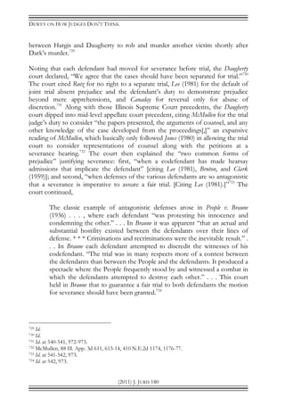 DEWEY ON HOW JUDGES DON’T THINK
(2011) J. JURIS 180
between Hargis and Daugherty to rob and murder another victim shortly after
Dark’s murder.729
Noting that each defendant had moved for severance before trial, the Daugherty
court declared, “We agree that the cases should have been separated for trial.”730
The court cited Ruiz for no right to a separate trial, Lee (1981) for the default of
joint trial absent prejudice and the defendant’s duty to demonstrate prejudice
beyond mere apprehensions, and Canaday for reversal only for abuse of
discretion.731
Along with those Illinois Supreme Court precedents, the Daugherty
court dipped into mid-level appellate court precedent, citing McMullen for the trial
judge’s duty to consider “the papers presented, the arguments of counsel, and any
other knowledge of the case developed from the proceedings[,]” an expansive
reading of McMullen, which basically only followed Jones (1980) in allowing the trial
court to consider representations of counsel along with the petitions at a
severance hearing.732
The court then explained the “two common forms of
prejudice” justifying severance: first, “when a codefendant has made hearsay
admissions that implicate the defendant” [citing Lee (1981), Bruton, and Clark
(1959)]; and second, “when defenses of the various defendants are so antagonistic
that a severance is imperative to assure a fair trial. [Citing Lee (1981).]”733
The
court continued,
The classic example of antagonistic defenses arose in People v. Braune
(1936) . . . , where each defendant “was protesting his innocence and
condemning the other.” . . . In Braune it was apparent “that an actual and
substantial hostility existed between the defendants over their lines of
defense. * * * Criminations and recriminations were the inevitable result.” .
. . In Braune each defendant attempted to discredit the witnesses of his
codefendant. “The trial was in many respects more of a contest between
the defendants than between the People and the defendants. It produced a
spectacle where the People frequently stood by and witnessed a combat in
which the defendants attempted to destroy each other.” . . . This court
held in Braune that to guarantee a fair trial to both defendants the motion
for severance should have been granted.734
729 Id.
730 Id.
731 Id. at 540-541, 972-973.
732 McMullen, 88 Ill. App. 3d 611, 613-14, 410 N.E.2d 1174, 1176-77.
733 Id. at 541-542, 973.
734 Id. at 542, 973.
 