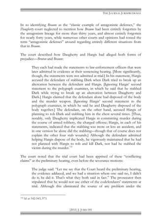 THE JOURNAL JURISPRUDENCE
(2011) J. JURIS 181
In so identifying Braune as the “classic example of antagonistic defenses,” the
Daugherty court neglected to mention how Braune had been entirely forgotten by
the antagonism lineage for more than thirty years, and almost entirely forgotten
for nearly forty years, while numerous other courts and opinions had tossed the
term “antagonistic defenses” around regarding entirely different situations from
that in Braune.
The court described how Daugherty and Hargis had alleged both forms of
prejudice—Bruton and Braune:
They each had made the statements to law-enforcement officers that were
later admitted in evidence at their sentencing hearing. [More significantly,
though, the statements were not admitted at trial.] In his statement, Hargis
accused the defendant of stabbing Dark when Dark tried to break up an
altercation between the defendant and Hargis. [Ignoring Hargis’ second
statement to the polygraph examiner, in which he said that he stabbed
Dark while trying to break up an altercation between Daugherty and
Dark.] Hargis claimed that the defendant alone had disposed of the body
and the murder weapon. [Ignoring Hargis’ second statement to the
polygraph examiner, in which he said he and Daugherty disposed of the
body together.] The defendant, on the other hand, accused Hargis of
planning to rob Dark and stabbing him in the chest several times. [Thus,
notably, only Daugherty implicated Hargis in committing murder during
the course of armed robbery, the charged offense; Hargis, in each of his
statements, indicated that the stabbing was more or less an accident, and
in one version he alone did the stabbing—though that of course does not
explain the other four stab wounds.] Although the defendant admitted
helping Hargis dispose of the body, he vigorously maintained that he had
not planned with Hargis to rob and kill Dark, nor had he stabbed the
victim during the murder.735
The court noted that the trial court had been apprised of these “conflicting
claims” at the preliminary hearing, even before the severance motions:
The judge said: “Let me say that the Court heard the preliminary hearing,
the evidence adduced, and we had a situation where one said no, I didn't
do it; he did it. That's what they both said in fact.” The prosecutor then
stipulated that he would not use either of the codefendants' statements at
trial. Although this eliminated the source of any problem under the
735 Id. at 542-543, 973.
 
