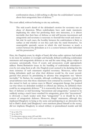 DEWEY ON HOW JUDGES DON’T THINK
(2011) J. JURIS 182
confrontation clause, it did nothing to alleviate the codefendants' concerns
about their antagonistic lines of defense.736
The court added, without bothering to cite any authority,
The trial court's denial of the defendant's motion for severance was an
abuse of discretion. When codefendants have each made statements
implicating the other but professing their own innocence, it is almost
inevitable that their lines of defense at trial will become inconsistent and
antagonistic and severance is necessary to forestall that result and ensure a
fair trial. In such cases, the hostility between the codefendants is likely to
surface at trial whether or not they each take the stand themselves. An
unacceptable spectacle occurs in which the trial becomes as much a
contest between the defendants as it is a contest between either defendant
and the prosecution.737
Here, the Daugherty court, by sleight of hand, did what earlier opinions had tended
to do more by accident or oversight and basically defined conflicting codefendant
statements and antagonistic defenses as one and the same thing, always subject to
severance automatically. Even if courts and prosecutors could appropriately
address Bruton/Buckminster issues in the handling of codefendant statements—
even by not using them at all—the Daugherty court seemed to be declaring that the
mere existence of such statements required severance. Moreover, rather than
letting defendants spell out what their defenses would be, the court second-
guessed that process by proclaiming in advance that antagonism was “almost
inevitable.” In Barbaro, for example, although conflicting statements existed, the
actual defenses were that those statements were extracted by coercion.738
Daugherty
also turned its back on various cases in Illinois’ antagonism lineage that pointed
out that where no defendant testified or offered any defense, by definition there
could be no antagonistic defenses.739
It is noteworthy that the court, in referring to
lines of defenses at trial becoming “inconsistent and antagonistic,” seemed to be
suddenly setting a much lower standard for antagonism, given that “inconsistent”
is obviously a much weaker term than “antagonistic” is or should be in the
context of antagonistic defenses. Moreover, Hargis’ statements, although they
implicated Daugherty in being at the scene and participating in an altercation that
led to Dark’s death (and Daugherty’s own statement placed himself at the scene),
did not implicate Daugherty in armed robbery or premeditated murder and did
736 Id. at 543, 974.
737 Id. at 544, 974.
738 See discussion supra at notes 403 and 404.
739 See, e.g., Betson (1936) at 507; cases cited at note 564, supra.
 