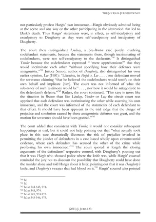 THE JOURNAL JURISPRUDENCE
(2011) J. JURIS 183
not particularly profess Hargis’ own innocence—Hargis obviously admitted being
at the scene and one way or the other participating in the altercation that led to
Dark’s death. Thus Hargis’ statements were, in effect, as self-inculpatory and
exculpatory to Daugherty as they were self-exculpatory and inculpatory of
Daugherty.
The court then distinguished Lindsay, a pre-Bruton case purely involving
codefendant statements, because the statements there, though incriminating of
codefendants, were not self-exculpatory to the declarants.740
It distinguished
Yonder because the codefendants expressed “ ‘mere apprehensions’” that they
would incriminate each other “without specifying how their defenses were
antagonistic.”741
Justice Simon, author of Daugherty, also distinguished his own
earlier opinion, Lee (1981): “Likewise, in People v. Lee . . . , one defendant moved
for severance claiming “that he believed the codefendants would testify on their
own behalf and implicate [him]. The court was not informed of what the
substance of such testimony would be” . . . , nor how it would be antagonistic to
the defendant's defense.”742
Rather, the court continued, “This case is more like
the situation in Braune than like Lindsay, Yonder or Lee; the circuit court was
apprised that each defendant was incriminating the other while asserting his own
innocence, and the court was informed of the statements of each defendant to
that effect. It should have been apparent to the trial judge that the danger of
prejudice and confusion caused by these antagonistic defenses was great, and the
motion for severance should have been granted.”743
The court added that consistent with Yonder, it would not consider subsequent
happenings at trial, but it could not help pointing out that “what actually took
place in this case dramatically illustrates the risk of prejudice involved in
permitting the joinder of defendants in a case based wholly upon circumstantial
evidence, where each defendant has accused the other of the crime while
professing his own innocence.”744
The court quoted at length the closing
arguments of the defendants’ respective counsel, with Daugherty’s pointing out
that it was Hargis who showed police where the knife was, while Hargis’ counsel
reminded the jury not to discount the possibility that Daugherty could have done
the murder alone and told Hargis about it later, pointing out that it was Daugherty’s
knife, and Daugherty’s sweater that had blood on it.745
Hargis’ counsel also pointed
740 Id.
741 Id.
742 Id. at 544-545, 974.
743 Id. at 545, 974.
744 Id. at 545, 974-975.
745 Id. at 545-546, 975.
 