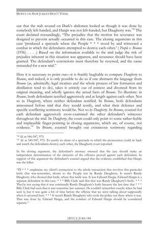 DEWEY ON HOW JUDGES DON’T THINK
(2011) J. JURIS 184
out that the stab wound on Dark’s abdomen looked as though it was done by
somebody left-handed, and Hargis was not left-handed, but Daugherty was.746
The
court declared resoundingly, “The prejudice that the motion for severance was
designed to prevent actually occurred in this case. The closing arguments in this
case ‘produced a spectacle where the People * * * stood by and witnessed a
combat in which the defendants attempted to destroy each other.’ ( People v. Braune
(1936) . . . .) Based on the information available to the trial judge the risk of
prejudice inherent in this situation was apparent, and severance should have been
granted. The defendant's convictions must therefore be reversed, and the cause
remanded for a new trial.”
Here it is necessary to point out—it is frankly laughable to compare Daugherty to
Braune, and indeed, it is only possible to do so if one abstracts the language from
Braune (as, admittedly, legal treatises and the whole process of law formation and
distillation tend to do), takes it entirely out of context and divorced from its
original meaning, and wholly ignores the actual facts of Braune. To illustrate: in
Braune, both defendants testified aggressively and at length against each other. Not
so in Daugherty, where neither defendant testified. In Braune, both defendants
announced before trial that they would testify, and what their defenses and
specific conflicting testimony would be. Not so in Daugherty. In Braune, counsel for
each defendant aggressively cross-examined the other defendant’s witnesses
throughout the trial. In Daugherty, the court could only point to some rather feeble
and implausible finger-pointing in closing arguments, which are, of course, not
evidence.747
In Braune, counsel brought out extraneous testimony regarding
746 Id. at 546-547, 975.
747 Id. at 545-547, 975. To justify its claim of a spectacle in which the prosecution could sit back
and watch the defendants destroy each other, the Daugherty court reported:
In his closing argument, the defendant's attorney stressed that the jury should make an
independent determination of the elements of the offenses proved against each defendant. In
support of this argument the defendant's counsel argued that the evidence established that Hargis
was the killer:
“I'll * * * emphasize my client's connection to the whole transaction that involves this particular
knife that was-remember, shown to the People not by Randy Daugherty. It wasn't Randy
Daugherty who showed that knife, where that knife was. It was Edward Hargis. Edward Hargis is a
separate defendant in this case. * * * Billy Clark said that that was Randy Daugherty's knife. * * *
They're not saying that it was continually Randy Daugherty's knife because the last time that * * *
Billy Clark had seen that it was sometime last summer. He couldn't remember exactly when he had
seen it, but it was quite a bit of time before the offense that we were talking about supposedly
when it occurred here. * * * It wasn't Randy Daugherty who took the police out there where it was.
That was done by Edward Hargis, and the conduct of Edward Hargis should be considered
separate.”
 