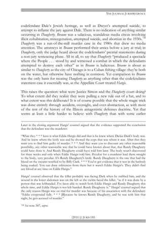 THE JOURNAL JURISPRUDENCE
(2011) J. JURIS 185
codefendant Dale’s Jewish heritage, as well as Dwyer’s attempted suicide, to
attempt to inflame the jury against Dale. There is no indication of anything similar
occurring in Daugherty. Braune was a salacious, scandalous media circus involving
illicit cohabitation, miscegenation, attempted suicide, and abortion in the 1930s.748
Daugherty was a run-of-the-mill murder case in the 1980s that drew no media
attention. The attorneys in Braune performed their antics before a jury at trial; in
Daugherty, only the judge heard about the codefendants’ pretrial statements during
a non-jury sentencing phase. All in all, to say that Daugherty “produced a spectacle
where the People . . . stood by and witnessed a combat in which the defendants
attempted to destroy each other” as in Braune is ludicrous. Braune is about as
similar to Daugherty as the city of Chicago is to a Cuban fishing village: they’re both
on the water, but otherwise have nothing in common. Yet comparison to Braune
was the only basis for treating Daugherty as anything other than the codefendants
statement case it essentially was, as the Appellate Court treated Hargis.
This raises the question: what were Justice Simon and the Daugherty court doing?
To what extent did they realize they were pulling a new rule out of a hat, and to
what extent was this deliberate? It is of course possible that the whole magic trick
was done entirely through accident, oversight, and over-abstraction, as with most
of the rest of the history of the Illinois antagonistic defenses doctrine. Yet that
seems at least a little harder to believe with Daugherty than with some earlier
Later in the closing argument Hargis' counsel argued that the evidence supported the conclusion
that the defendant was the murderer:
“What they * * * have is what Eddie Hargis did and that is he knew where Dickie Dark's body was.
And he knew where the knife was and he showed the cops that was where it was. After that they
want you to find him guilty of murder. * * * And they want you to discount any other reasonable
possibility, any other reasonable way that he could have known about that, that Randy Daugherty
could have done it. And Randy Daugherty could have told him later. The body wasn't discovered
for three weeks and only when Eddie Hargis told him. Peculiar for a murderer lead them straight
to the body, very peculiar. It's Randy Daugherty's knife. Randy Daugherty is the one that had the
blood on the sweater testified to by Billy Clark. * * * You've got evidence that it was in the bathtub
being soaked. You can draw inferences from there but it wasn't Eddie Hargis's. They didn't find
any blood at any time on Eddie Hargis.”
Hargis' counsel observed that the killer probably was facing Dark when he stabbed him, and the
wound in the lower abdomen was on the left as the victim faced the killer, “as if it was done by a
person that was lefthanded. I've been able to watch both Eddie Hargis and Randy Daugherty this
whole time, and Eddie Hargis is not left handed. Randy Daugherty is.” Hargis' counsel argued that
the only reason Hargis was on trial for murder was because of his association with the defendant:
“Eddie cooperated fully. * * * [B]ecause he knows Randy Daugherty, and he was with him that
night, he gets accused of murder.”
748 See note 347, supra.
 