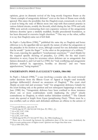 DEWEY ON HOW JUDGES DON’T THINK
(2011) J. JURIS 186
opinions, given its dramatic revival of the long mostly forgotten Braune as the
“classic example of antagonistic defenses” even as the facts of Braune were wholly
ignored. This raises the possibility that the Daugherty court, consciously or not, felt
a need to bring the state of Illinois more into step with then-current practice in
various federal circuits, notably the Seventh, which during the late 1970s and early
1980s were actively constructing their own expansive versions of the antagonistic
defenses doctrine upon a similarly muddled, shoddy precedential foundation, as
has been discussed at excessive length elsewhere.749
One way or the other, suffice
it to say that Daugherty came out of left field.
In People v. Laboy-Rivera (1984),750
published the same day as Daugherty and hence
oblivious to it, the appellant did not specify the nature of either the antagonism or
the prejudice in his motion to sever, although counsel for one defendant warned
that he would “ ‘point the finger’ ” at the other as the perpetrator of a robbery.751
The court, rejecting the appellant’s “conclusionary assertions,”752
cited Murphy for
the required specific showing of prejudice, Lee (1981) for the trial court’s
discretion to sever, Guyon for severance where defenses are so antagonistic that
fairness demands it, and Cart and Lee (1981) for “truly conflicting and antagonistic
defenses marked by opposition, hostility or discord,” and not “mere
apprehensions,” being required.753
UNCERTAINTY: POST-DAUGHERTY CASES, 1984-1985
In People v. Edwards (1984),754
a case involving a cocaine sale, the court reviewed
earlier decisions from the Illinois Court of Appeal at length—and ironically
(perhaps deliberately?) showed no awareness of Daugherty.755
The court cited
Murphy on joint trial and severance “only” for antagonistic defenses; Columbo for
the court looking only at the petition and not subsequent happenings at trial; and
Jones (1980) for, “Antagonistic defenses have been confined to those instances
where one or more codefendants testify implicating the other” (clearly
contradictory to Daugherty, in which neither defendant testified).756
The Edwards
court also quoted at length from Guyon (paraphrasing Davis): “There must be a
true conflict; such as where each defendant attributes an offense to the actions of
749 See generally Dewey, supra note 58.
750 126 Ill.App.3d 197, 466 N.E.2d 1144 (Jun. 29, 1984) ( , J.).
751 Id. at 201, 1147, 1148.
752 Id. at 202, 1148.
753 Id. at 201, 1147-1148.
754 128 Ill.App.3d 993, 471 N.E.2d 957 (Nov. 26, 1984) (Lindberg, J.).
755 There was a five-month lag between the publication dates of the two cases; doubtlessly the
delay in courts getting news of higher courts’ opinions was longer then than now.
756 Id. at 1000-1001, 963.
 