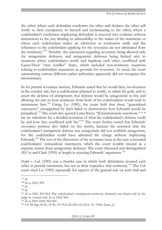 THE JOURNAL JURISPRUDENCE
(2011) J. JURIS 187
the other; where each defendant condemns the other and declares the other will
testify to facts exculpatory to himself and incriminating to the other; where a
codefendant's confession implicating defendant is received into evidence without
instructions to the jury limiting its admissibility to the maker of the statement; or
where each codefendant makes an admission or confession orally and the
references to the codefendant applying for the severance are not eliminated from
the testimony.”757
Notably, the statements regarding severance being allowed only
for antagonistic defenses, and antagonistic defenses being limited only to
situations where codefendants testify and implicate each other, conflicted with
Guyon/Davis’ “true conflict” litany, which included non-testimony situations
relating to codefendant statements as grounds for severance. As usual, the court
summarizing various different earlier authorities apparently did not recognize this
inconsistency.
In his pretrial severance motion, Edwards stated that he would deny involvement
in the cocaine sale, but a codefendant planned to testify, to admit his guilt, and to
assert the defense of entrapment; that defense would be antagonistic to his; and
allowing the jury to hear testimony from both of his codefendants would tend to
incriminate him.758
Citing Lee (1981), the court held that these “generalized
statements” unsupported by facts failed to demonstrate how Edwards would be
prejudiced.759
The court also quoted Laboy-Rivera: “[C]onclusionary assertions * * *
are no substitute for a detailed recitation of what the codefendant's defense could
be and how they conflicted with his.”760
The court further noted that Edwards’
severance petition also failed on the merits, because his assertion that the
codefendant’s entrapment defense was antagonistic did not establish antagonism,
for the codefendant could have admitted the charge without implicating
Edwards.761
The rest of the discussion of the severance issue in the case concerned
codefendants’ extrajudicial statements, which the court notably treated as a
separate matter from antagonistic defenses. The court discussed and distinguished
McVay and Clark (1959) at length in rejecting Edwards’ arguments.762
People v. Cole (1985) was a murder case in which both defendants accused each
other in pretrial statements, but not in their respective trial testimony.763
The Cole
court cited Lee (1981) repeatedly for aspects of the general rule on joint trial and
757 Id.
758 Id. at 1001, 963.
759 Id.
760 Id.
761 Id. at 1001, 963-964. The codefendant’s entrapment testimony ultimately was heard only by the
judge in a bench trial. Id. at 1002, 964.
762 Id. at 1002-1004, 964-966.
763 131 Ill.App.3d 36, 39-40, 475 N.E.2d 620, 623 (Feb. 21, 1985) (Linn, J.).
 