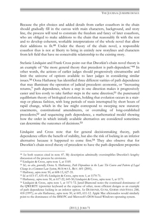 THE JOURNAL JURISPRUDENCE
(2011) J. JURIS 71
Because the plot choices and added details from earlier coauthors in the chain
should gradually fill in the canvas with main characters, background, and story
line, the process will tend to constrain the freedom and fancy of later coauthors,
who are obliged to make additions to the chain that reasonably fit with the rest
and to develop coherent, workable interpretations of the whole novel that allow
their additions to fit.48 Under the theory of the chain novel, a responsible
coauthor thus is not at liberty to bring in entirely new storylines and characters
from left field that have no conceivable relationship to the existing story.
Stefanie Lindquist and Frank Cross point out that Dworkin’s chain novel theory is
an example of “the more general theory that precedent is path-dependent.”49 In
other words, the actions of earlier judges should progressively circumscribe and
limit the universe of options available to later judges in considering similar
issues.50 Oona Hathaway has identified three different varities of path dependence
that may illuminate the operation of judicial precedent: economic, or “increasing
returns,” path dependence, where a step in one direction makes it progressively
easier and less costly to take further steps in the same direction;51 the punctuated
equilibrium theory of biological evolution, holding that evolution occurs in a stair-
step or plateau fashion, with long periods of stasis interrupted by short bouts of
rapid change, which in the law might correspond to sweeping new statutory
enactments, constitutional amendments, or overruling of long-established
precedents;52 and sequencing path dependence, a mathematical model showing
how the order in which initially available alternatives are considered sometimes
can determine the outcomes of decisions.53
Lindquist and Cross note that for general decisionmaking theory, path
dependence offers the benefit of stability, but also the risk of locking in an inferior
alternative because it happened to come first.54 They also observe that for
Dworkin’s chain novel theory of precedent to have the path-dependent properties
48 See both sources cited in note 47. My description admittedly oversimplifies Dworkin’s lengthy
discussion of the process he envisions.
49 Lindquist & Cross, supra note 1, at 1169.
50 Id.; see also, generally, Oona A. Hathaway, Path Dependence in the Law: The Course and Pattern of Legal
Change in a Common Law System, 86 IOWA L. REV. 601 (2001).
51 Hathway, supra note 50, at 608-13, 627-35.
52 Id. at 613-17, 635-45; Lindquist & Cross, supra note 1, at 1170-71.
53 Hathaway, supra note 50, at 617-22, 645-50; Lindquist & Cross, supra note 1, at 1171.
54 Lindquist & Cross, supra note 1, at 1171-72. Jared Diamond notes the continued dominance of
the QWERTY typewriter keyboard at the expense of other, more efficient designs as an example
of path dependence locking in an inferior option. See DIAMOND, GUNS, GERMS AND STEEL 248,
418 (1997); see also Hathaway, supra note 50, at 605, 611-12. Apple Mac aficionados would similarly
point to the dominance of the IBM PC and Microsoft’s DOS-based Windows operating system.
 
