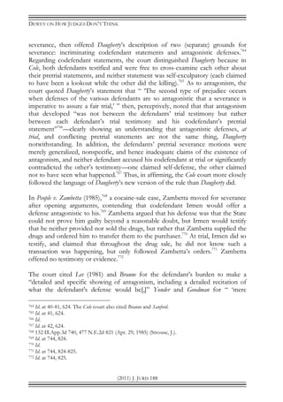 DEWEY ON HOW JUDGES DON’T THINK
(2011) J. JURIS 188
severance, then offered Daugherty’s description of two (separate) grounds for
severance: incriminating codefendant statements and antagonistic defenses.764
Regarding codefendant statements, the court distinguished Daugherty because in
Cole, both defendants testified and were free to cross-examine each other about
their pretrial statements, and neither statement was self-exculpatory (each claimed
to have been a lookout while the other did the killing).765
As to antagonism, the
court quoted Daugherty’s statement that “ ‘The second type of prejudice occurs
when defenses of the various defendants are so antagonistic that a severance is
imperative to assure a fair trial,’ ” then, perceptively, noted that that antagonism
that developed “was not between the defendants’ trial testimony but rather
between each defendant’s trial testimony and his codefendant’s pretrial
statement”766
—clearly showing an understanding that antagonistic defenses, at
trial, and conflicting pretrial statements are not the same thing, Daugherty
notwithstanding. In addition, the defendants’ pretrial severance motions were
merely generalized, nonspecific, and hence inadequate claims of the existence of
antagonism, and neither defendant accused his codefendant at trial or significantly
contradicted the other’s testimony—one claimed self-defense, the other claimed
not to have seen what happened.767
Thus, in affirming, the Cole court more closely
followed the language of Daugherty’s new version of the rule than Daugherty did.
In People v. Zambetta (1985),768
a cocaine-sale case, Zambetta moved for severance
after opening arguments, contending that codefendant Irmen would offer a
defense antagonistic to his.769
Zambetta argued that his defense was that the State
could not prove him guilty beyond a reasonable doubt, but Irmen would testify
that he neither provided nor sold the drugs, but rather that Zambetta supplied the
drugs and ordered him to transfer them to the purchaser.770
At trial, Irmen did so
testify, and claimed that throughout the drug sale, he did not know such a
transaction was happening, but only followed Zambetta’s orders.771
Zambetta
offered no testimony or evidence.772
The court cited Lee (1981) and Braune for the defendant’s burden to make a
“detailed and specific showing of antagonism, including a detailed recitation of
what the defendant's defense would be[,]” Yonder and Goodman for “ ‘mere
764 Id. at 40-41, 624. The Cole court also cited Braune and Sanford.
765 Id. at 41, 624.
766 Id.
767 Id. at 42, 624.
768 132 Ill.App.3d 740, 477 N.E.2d 821 (Apr. 29, 1985) (Strouse, J.).
769 Id. at 744, 824.
770 Id.
771 Id. at 744, 824-825.
772 Id. at 744, 825.
 