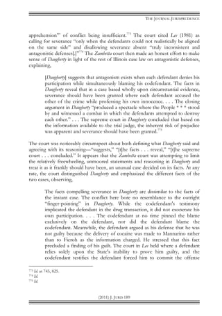 THE JOURNAL JURISPRUDENCE
(2011) J. JURIS 189
apprehension’” of conflict being insufficient.773
The court cited Lee (1981) as
calling for severance “only when the defendants could not realistically be aligned
on the same side” and disallowing severance absent “truly inconsistent and
antagonistic defenses[.]”774
The Zambetta court then made an honest effort to make
sense of Daugherty in light of the rest of Illinois case law on antagonistic defenses,
explaining,
[Daugherty] suggests that antagonism exists when each defendant denies his
participation while simultaneously blaming his codefendant. The facts in
Daugherty reveal that in a case based wholly upon circumstantial evidence,
severance should have been granted where each defendant accused the
other of the crime while professing his own innocence. . . . The closing
argument in Daugherty “produced a spectacle where the People * * * stood
by and witnessed a combat in which the defendants attempted to destroy
each other.” . . . The supreme court in Daugherty concluded that based on
the information available to the trial judge, the inherent risk of prejudice
was apparent and severance should have been granted.775
The court was noticeably circumspect about both defining what Daugherty said and
agreeing with its reasoning—“suggests,” “[t]he facts . . . reveal,” “[t]he supreme
court . . . concluded.” It appears that the Zambetta court was attempting to limit
the relatively freewheeling, unmoored statements and reasoning in Daugherty and
treat it as it frankly should have been, an unusual case decided on its facts. At any
rate, the court distinguished Daugherty and emphasized the different facts of the
two cases, observing,
The facts compelling severance in Daugherty are dissimilar to the facts of
the instant case. The conflict here bore no resemblance to the outright
“finger-pointing” in Daugherty. While the codefendant's testimony
implicated the defendant in the drug transaction, it did not exonerate his
own participation. . . . The codefendant at no time pinned the blame
exclusively on the defendant, nor did the defendant blame the
codefendant. Meanwhile, the defendant argued as his defense that he was
not guilty because the delivery of cocaine was made to Mannarino rather
than to Fieroh as the information charged. He stressed that this fact
precluded a finding of his guilt. The court in Lee held where a defendant
relies solely upon the State's inability to prove him guilty, and the
codefendant testifies the defendant forced him to commit the offense
773 Id. at 745, 825.
774 Id.
775 Id.
 