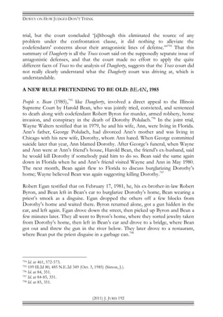 DEWEY ON HOW JUDGES DON’T THINK
(2011) J. JURIS 192
trial, but the court concluded ‘[a]lthough this eliminated the source of any
problem under the confrontation clause, it did nothing to alleviate the
codefendants' concerns about their antagonistic lines of defense.’”794
That this
summary of Daugherty is all the Trass court said on the supposedly separate issue of
antagonistic defenses, and that the court made no effort to apply the quite
different facts of Trass to the analysis of Daugherty, suggests that the Trass court did
not really clearly understand what the Daugherty court was driving at, which is
understandable.
A NEW RULE PRETENDING TO BE OLD: BEAN, 1985
People v. Bean (1985),795
like Daugherty, involved a direct appeal to the Illinois
Supreme Court by Harold Bean, who was jointly tried, convicted, and sentenced
to death along with codefendant Robert Byron for murder, armed robbery, home
invasion, and conspiracy in the death of Dorothy Polulach.796
In the joint trial,
Wayne Walters testified that in 1979, he and his wife, Ann, were living in Florida.
Ann’s father, George Polulach, had divorced Ann’s mother and was living in
Chicago with his new wife, Dorothy, whom Ann hated. When George committed
suicide later that year, Ann blamed Dorothy. After George’s funeral, when Wayne
and Ann were at Ann’s friend’s house, Harold Bean, the friend’s ex-husband, said
he would kill Dorothy if somebody paid him to do so. Bean said the same again
down in Florida when he and Ann’s friend visited Wayne and Ann in May 1980.
The next month, Bean again flew to Florida to discuss burglarizing Dorothy’s
home; Wayne believed Bean was again suggesting killing Dorothy.797
Robert Egan testified that on February 17, 1981, he, his ex-brother-in-law Robert
Byron, and Bean left in Bean’s car to burglarize Dorothy’s home, Bean wearing a
priest’s smock as a disguise. Egan dropped the others off a few blocks from
Dorothy’s home and waited there. Byron returned alone, got a gun hidden in the
car, and left again. Egan drove down the street, then picked up Byron and Bean a
few minutes later. They all went to Byron’s home, where they sorted jewelry taken
from Dorothy’s home, then left in Bean’s car and drove to a bridge, where Bean
got out and threw the gun in the river below. They later drove to a restaurant,
where Bean put the priest disguise in a garbage can.798
794 Id. at 461, 572-573.
795 109 Ill.2d 80, 485 N.E.2d 349 (Oct. 3, 1985) (Simon, J.).
796 Id. at 84, 351.
797 Id. at 84-85, 351.
798 Id. at 85, 351.
 