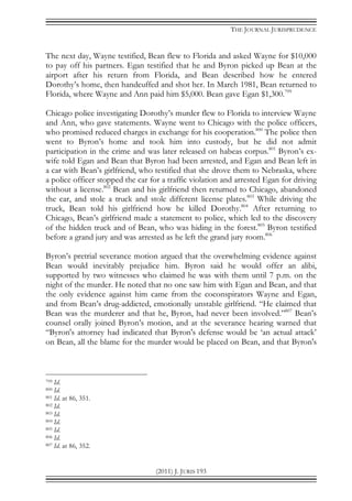 THE JOURNAL JURISPRUDENCE
(2011) J. JURIS 193
The next day, Wayne testified, Bean flew to Florida and asked Wayne for $10,000
to pay off his partners. Egan testified that he and Byron picked up Bean at the
airport after his return from Florida, and Bean described how he entered
Dorothy’s home, then handcuffed and shot her. In March 1981, Bean returned to
Florida, where Wayne and Ann paid him $5,000. Bean gave Egan $1,300.799
Chicago police investigating Dorothy’s murder flew to Florida to interview Wayne
and Ann, who gave statements. Wayne went to Chicago with the police officers,
who promised reduced charges in exchange for his cooperation.800
The police then
went to Byron’s home and took him into custody, but he did not admit
participation in the crime and was later released on habeas corpus.801
Byron’s ex-
wife told Egan and Bean that Byron had been arrested, and Egan and Bean left in
a car with Bean’s girlfriend, who testified that she drove them to Nebraska, where
a police officer stopped the car for a traffic violation and arrested Egan for driving
without a license.802
Bean and his girlfriend then returned to Chicago, abandoned
the car, and stole a truck and stole different license plates.803
While driving the
truck, Bean told his girlfriend how he killed Dorothy.804
After returning to
Chicago, Bean’s girlfriend made a statement to police, which led to the discovery
of the hidden truck and of Bean, who was hiding in the forest.805
Byron testified
before a grand jury and was arrested as he left the grand jury room.806
Byron’s pretrial severance motion argued that the overwhelming evidence against
Bean would inevitably prejudice him. Byron said he would offer an alibi,
supported by two witnesses who claimed he was with them until 7 p.m. on the
night of the murder. He noted that no one saw him with Egan and Bean, and that
the only evidence against him came from the coconspirators Wayne and Egan,
and from Bean’s drug-addicted, emotionally unstable girlfriend. “He claimed that
Bean was the murderer and that he, Byron, had never been involved.”807
Bean’s
counsel orally joined Byron’s motion, and at the severance hearing warned that
“Byron's attorney had indicated that Byron's defense would be ‘an actual attack’
on Bean, all the blame for the murder would be placed on Bean, and that Byron's
799 Id.
800 Id.
801 Id. at 86, 351.
802 Id.
803 Id.
804 Id.
805 Id.
806 Id.
807 Id. at 86, 352.
 