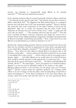 DEWEY ON HOW JUDGES DON’T THINK
(2011) J. JURIS 194
attorney was planning to ‘unequivocally attack [Bean] in his opening
statement.’”808
The trial court denied both motions.809
In his opening statement, Byron’s counsel repeatedly referred to Bean, stated that
“ ‘the innocent remain and the guilty flee,’” and pointed out that Byron stayed in
Illinois while Bean fled.810
He suggested that Bean picked Byron as a scapegoat
because they had done time in the state penitentiary together.811
Byron’s attorney
also noted the trial court’s instruction on the State’s burden of proof and the
defendants’ right not to testify, but promised that his client would testify
“[b]ecause an innocent man can’t wait to tell his story,’” while “ ‘a guilty man will
never take the stand’” . . . “ ‘The murderer will never take the stand.’”812
The trial
court overruled all Bean’s attorney’s objections and denied his motion for a
mistrial “based on the ‘highly prejudicial, antagonistic, and illegal’ opening remarks
by Byron's counsel[,]” commenting mistrustfully, “ ‘Now, I don't know if you and
[Byron's counsel] decided you would have [him] do it or not.”813
During trial, “[u]sing leading questions, Byron's counsel reiterated the theory that
Bean was the murderer and that he perpetrated the crime alone, repeating details
of acts which Bean allegedly committed.”814
For example, Byron’s attorney asked
Wayne, “ ‘Now when you first talked to Harold Bean it was Bean's idea to kill
Dorothy, is that right? . . . And you discussed with him in detail how he was going
to accomplish this, is that correct? . . . And he told you that he was going to get a
disguise, right? . . . And didn't [Bean] say he would rather do it himself because
there would be nobody around to testify against him, it is safer that way? . . . And
that after all she was an old woman, wasn't she? . . . He didn't need help killing this
old lady, did he?’”815
He asked Egan, “ ‘Now, the purpose of a criminal wearing a
disguise is so that he can't be identified readily by his victims, is that right? . . .
[Bean] is telling you there is a lot of money, you are going to get a lot of money,
right?’”816
Byron’s counsel asked five repetitive questions of a Chicago police
officer to be sure to bring out that the police, when arresting Bean, viewed him as
armed and dangerous.817
In his direct examination of his own client, Byron, the
attorney asked what police had told him when he was first questioned; Byron
808 Id. at 86-87, 352.
809 Id. at 87, 352.
810 Id.
811 Id.
812 Id.
813 Id. at 87-88, 352.
814 Id. at 88, 352.
815 Id. at 88, 352-353.
816 Id. at 89, 353.
817 Id. at 89-90, 353.
 