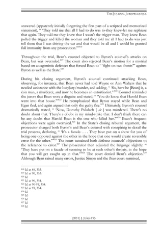 THE JOURNAL JURISPRUDENCE
(2011) J. JURIS 195
answered (apparently initially forgetting the first part of a scripted and memorized
statement), “ ‘They told me that all I had to do was to-they knew-let me rephrase
that again. They told me they knew that I wasn't the trigger man. They knew Bean
pulled the trigger and killed the woman and they told me all I had to do was just
tell them that I was driving the car and that would be all and I would be granted
full immunity from any prosecution.’”818
Throughout the trial, Bean’s counsel objected to Byron’s counsel’s attacks on
Bean, but was overruled.819
The court also rejected Bean’s motion for a mistrial
based on antagonistic defenses that forced Bean to “ ‘fight on two fronts’” against
Byron as well as the State.820
During his closing argument, Byron’s counsel continued attacking Bean,
observing, for instance, that Bean never had told Wayne or Ann Walters that he
needed assistance with the burglary/murder, and adding, “ ‘So, here he [Bean] is, a
con man, a murderer, and now he becomes an extortionist.’”821
Counsel reminded
the jurors that Bean wore a disguise and stated, “ ‘You do know that Harold Bean
went into that house.’”822
He reemphasized that Byron stayed while Bean and
Egan fled, and again argued that only the guilty flee.823
Ultimately, Byron’s counsel
dramatically stated, “ ‘Now, Dorothy Pululach [ sic ] was murdered. There's no
doubt about that. There's a doubt in my mind-strike that. I don't think there can
be any doubt that Harold Bean is the one who killed her.’”824
Bean’s frequent
objections were again overruled.825
In the State’s closing rebuttal argument, the
prosecutor charged both Byron’s and Bean’s counsel with conspiring to derail the
trial process, declaring, “ ‘It's a facade. . . . They have put on a show for you of
being one opposed against the other in the hope that one would create reversible
error for the other.’”826
The court sustained both defense counsels’ objections to
the reference to error.827
The prosecutor then adjusted the language slightly: “
‘They have put on a facade of seeming to be at each other's throats, in the hope
that you will get caught up in that.’”828
The court denied Bean’s objection.829
Although Bean raised many errors, Justice Simon and the Bean court surmised,
818 Id. at 89, 353.
819 Id. at 90, 353.
820 Id.
821 Id. at 90, 354.
822 Id. at 90-91, 354.
823 Id. at 91, 354.
824 Id.
825 Id.
826 Id.
827 Id.
828 Id.
 