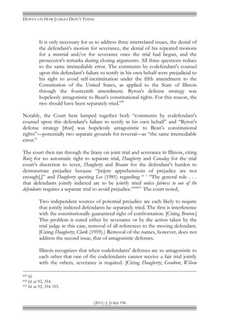 DEWEY ON HOW JUDGES DON’T THINK
(2011) J. JURIS 196
It is only necessary for us to address three interrelated issues, the denial of
the defendant's motion for severance, the denial of his repeated motions
for a mistrial and/or for severance once the trial had begun, and the
prosecutor's remarks during closing arguments. All three questions reduce
to the same irremediable error. The comments by codefendant's counsel
upon this defendant's failure to testify in his own behalf were prejudicial to
his right to avoid self-incrimination under the fifth amendment to the
Constitution of the United States, as applied to the State of Illinois
through the fourteenth amendment. Byron's defense strategy was
hopelessly antagonistic to Bean's constitutional rights. For this reason, the
two should have been separately tried.830
Notably, the Court here lumped together both “comments by codefendant's
counsel upon this defendant's failure to testify in his own behalf” and “Byron's
defense strategy [that] was hopelessly antagonistic to Bean's constitutional
rights”—potentially two separate grounds for reversal—as “the same irremediable
error.”
The court then ran through the litany on joint trial and severance in Illinois, citing
Ruiz for no automatic right to separate trial, Daugherty and Canaday for the trial
court’s discretion to sever, Daugherty and Braune for the defendant’s burden to
demonstrate prejudice because “[m]ere apprehensions of prejudice are not
enough[,]” and Daugherty quoting Lee (1981) regarding “ ‘ “The general rule . . .
that defendants jointly indicted are to be jointly tried unless fairness to one of the
defendants requires a separate trial to avoid prejudice.”’”831
The court noted,
Two independent sources of potential prejudice are each likely to require
that jointly indicted defendants be separately tried. The first is interference
with the constitutionally guaranteed right of confrontation. [Citing Bruton.]
This problem is cured either by severance or by the action taken by the
trial judge in this case, removal of all references to the moving defendant.
[Citing Daugherty; Clark (1959).) Removal of the names, however, does not
address the second issue, that of antagonistic defenses.
Illinois recognizes that when codefendants' defenses are so antagonistic to
each other that one of the codefendants cannot receive a fair trial jointly
with the others, severance is required. [Citing Daugherty; Gendron; Wilson
829 Id.
830 Id. at 92, 354.
831 Id. at 92, 354-355.
 