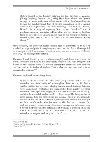 THE JOURNAL JURISPRUDENCE
(2011) J. JURIS 197
(1963); Braune.] Actual hostility between the two defenses is required.
[Citing Daugherty; People v. Lee (1981).] Here Bean alleges that Byron's
strategy of comparing Byron's willingness to testify to Bean's unwillingness
to take the stand deprived Bean of his fifth amendment right to remain
silent and thus prevented him from receiving a fair trial. In addition,
Byron's trial strategy of depicting Bean as the “murderer” and of
producing testimony damaging to Bean which was not elicited by the State
from its own witnesses unfairly placed Bean in the position of having to
defend against two accusers, the State and his codefendant. [Citing
Braune.]832
Here, ironically, the Bean court seems to have been so committed to its by then
standard two-types-of-prejudice-requiring-severance doctrine that it felt compelled
to categorize the fifth amendment violation, which was also a violation of Illinois
state law,833
as an antagonistic defense.
The court found Bean to be more similar to Daugherty and Braune than to cases in
which severance was held to be unnecessary, because, “In both Daugherty and
Braune the trial became more of a contest between the defendants than between
the State and an individual defendant. That is also the case here, and it is an
unacceptable situation.”834
The court explained, summarizing Braune,
In Braune, the fountainhead of this State's jurisprudence in this area, the
defendant was found guilty of manslaughter. Prior to trial, he filed a
verified petition for severance, alleging that the two defendants' defenses
were diametrically conflicting and antagonistic. Subsequently the other
defendant filed a petition alleging that the first defendant would testify,
and that the second defendant would be disadvantaged by being unable to
cross-examine him; this motion was also denied. This court was especially
concerned that one of the defendants, through cross-examination, brought
out facts harmful to the other, just as occurred in this case. . . . Again, “the
trial was in many respects more of a contest between the defendants than
between the People and the defendants. It produced a spectacle where the
People frequently stood by and witnessed a combat in which the
defendants attempted to destroy each other.” . . .
832 Id. at 93-94, 355.
833 Id. at 96, 356 (citing Ill. Rev. Stat. 1981, ch. 38, par. 155-1).
834 Id. at 94, 355.
 