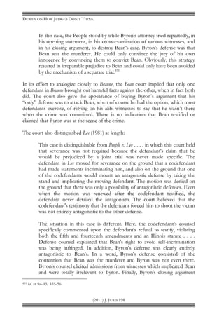 DEWEY ON HOW JUDGES DON’T THINK
(2011) J. JURIS 198
In this case, the People stood by while Byron's attorney tried repeatedly, in
his opening statement, in his cross-examination of various witnesses, and
in his closing argument, to destroy Bean's case. Byron's defense was that
Bean was the murderer. He could only convince the jury of his own
innocence by convincing them to convict Bean. Obviously, this strategy
resulted in irreparable prejudice to Bean and could only have been avoided
by the mechanism of a separate trial.835
In its effort to analogize closely to Braune, the Bean court implied that only one
defendant in Braune brought out harmful facts against the other, when in fact both
did. The court also gave the appearance of buying Byron’s argument that his
“only” defense was to attack Bean, when of course he had the option, which most
defendants exercise, of relying on his alibi witnesses to say that he wasn’t there
when the crime was committed. There is no indication that Bean testified or
claimed that Byron was at the scene of the crime.
The court also distinguished Lee (1981) at length:
This case is distinguishable from People v. Lee . . . , in which this court held
that severance was not required because the defendant's claim that he
would be prejudiced by a joint trial was never made specific. The
defendant in Lee moved for severance on the ground that a codefendant
had made statements incriminating him, and also on the ground that one
of the codefendants would mount an antagonistic defense by taking the
stand and implicating the moving defendant. The motion was denied on
the ground that there was only a possibility of antagonistic defenses. Even
when the motion was renewed after the codefendant testified, the
defendant never detailed the antagonism. The court believed that the
codefendant's testimony that the defendant forced him to shoot the victim
was not entirely antagonistic to the other defense.
The situation in this case is different. Here, the codefendant's counsel
specifically commented upon the defendant's refusal to testify, violating
both the fifth and fourteenth amendments and an Illinois statute . . . .
Defense counsel explained that Bean's right to avoid self-incrimination
was being infringed. In addition, Byron's defense was clearly entirely
antagonistic to Bean's. In a word, Byron's defense consisted of the
contention that Bean was the murderer and Byron was not even there.
Byron's counsel elicited admissions from witnesses which implicated Bean
and were totally irrelevant to Byron. Finally, Byron's closing argument
835 Id. at 94-95, 355-56.
 