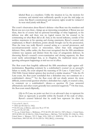 THE JOURNAL JURISPRUDENCE
(2011) J. JURIS 199
labeled Bean as a murderer. Unlike the situation in Lee, the motions for
severance and mistrial were sufficiently specific to put the trial judge on
notice that Bean's constitutional and statutory rights would be violated if
he were tried jointly with Bean.836
The court’s observation about Byron’s defense—that Bean was the murderer and
Byron was not even there—brings up an interesting conundrum: if Byron was not
there, then he of course had no personal knowledge of what happened, so his
defense was alibi and there was no logical reason for his counsel to be
commenting on what Bean did at all. And, as the record indicates, outside of his
reckless statements in his opening and closing statements, Byron’s counsel only
emphasized, to Bean’s detriment, points already brought out by the prosecution.
Thus the issue was really Byron’s counsel acting as a second prosecutor, and
second-prosecutorial excess or misconduct, rather than truly antagonistic
defenses. Here, unlike earlier, the Bean court recognized that the fifth amendment
violation was separate and distinct from the issue of antagonistic defenses. In
discussing Byron’s counsel’s cross-examination and closing argument, the Bean
court tacitly acknowledged that, as in Daugherty, the traditional nicety about
ignoring subsequent happenings at trial was not in effect.
The Bean court then lengthily addressed the fifth amendment right against self-
incrimination. Regarding comment by a codefendant’s counsel on an accused’s
failure to testify, the court adopted the reasoning of De Luna v. United States,837
a
1962 Fifth Circuit federal opinion that involved a similar situation.838
Like the De
Luna court, the Bean court concluded that a defendant may not comment on a
codefendant’s silence.839
Yet the Bean court did not clearly answer the more
difficult, controversial question whether a defendant has a right, or counsel a duty,
to comment on a codefendent’s silence—a question De Luna answered
affirmatively and other courts generally have answered negatively.840
On that issue,
the Bean court stated elliptically,
[A]s in De Luna, we point out that it is an advocate's duty to represent his
client as vigorously as possible within the bounds of the code of ethics.
Byron's counsel believed that he could best represent his client by
836 Id. at 96-97, 356-57.
837 308 F.2d 140 (5th Cir. 1962).
838 On De Luna, see Dewey, supra note 58, at 157-60.
839 Id. at 97-99, 357-358.
840 See, e.g., United States v. McKinney, 379 F.2d 259, 265 (6th Cir. 1967); Hayes v. United States,
329 F.2d 209, 221-22 (8th Cir. 1964); United States v. McClure, 734 F.2d 484, 491 (10th Cir. 1984);
United States v. Marquez, 319 F. Supp. 1016, 1020 n.11 (S.D.N.Y. 1970). See also De Luna v.
United States, 308 F.2d 140, 155-56 (5th Cir. 1962) (Bell, J., concurring).
 